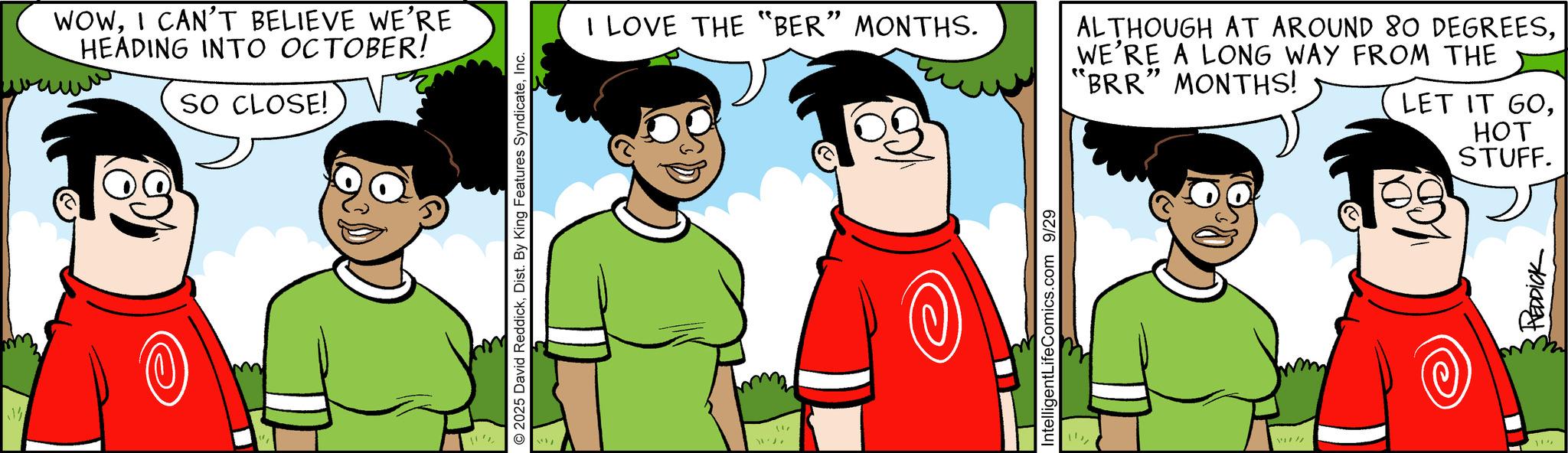 Comic book OCR: WOWI CAN'T BELIEVE WE'RE HEADING INTO OCTOBER! SO CLOSE! P 2025 David ReddickInc. I LOVE THE "BER” MONTHS. ALTHOUGH AT AROUND 80 DEGREESWE'RE A LONG WAY FROM THE "BRR" MONTHS! LET IT GOIntelligentLife Comics.com 9/29 REDDICK HOT STUFF. WOWI CAN'T BELIEVE WE'RE HEADING INTO OCTOBER ! SO CLOSE ! P 2025 David ReddickDist . By King Features SyndicateInc. I LOVE THE " BER ” MONTHS . ALTHOUGH AT AROUND 80 DEGREESWE'RE A LONG WAY FROM THE " BRR " MONTHS ! LET IT GOIntelligentLife Comics.com 9/29 REDDICK HOT STUFF .