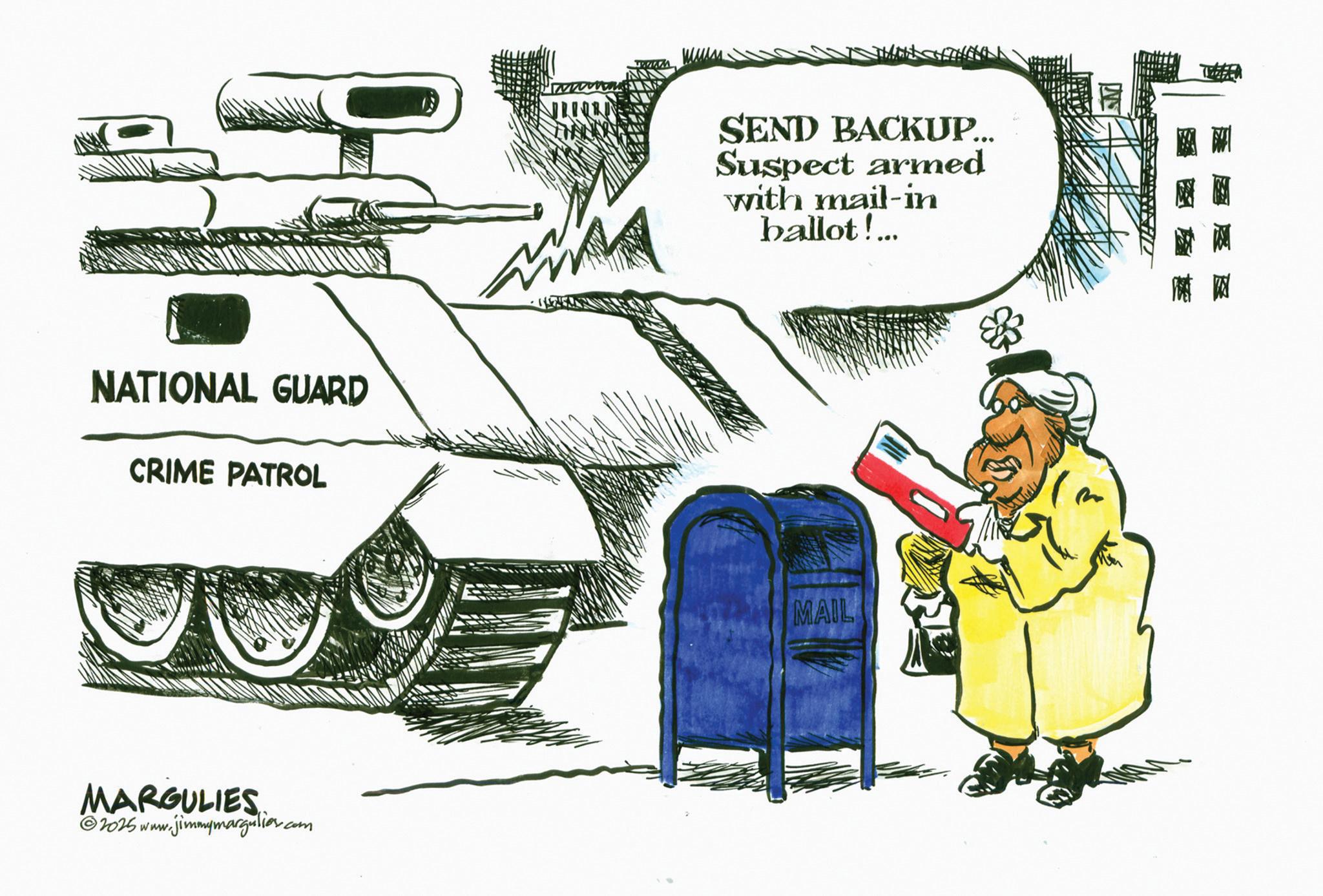 Military organization OCR: NATIONAL GUARD CRIME PATROL MARGULIES 2025 www.jimmymargulies.com SEND BACKUP... Suspect armed with mail-in ballot!... MAIL NATIONAL GUARD CRIME PATROL MARGULIES 2025 www.jimmymargulies.com SEND BACKUP ... Suspect armed with mail - in ballot ! ... MAIL