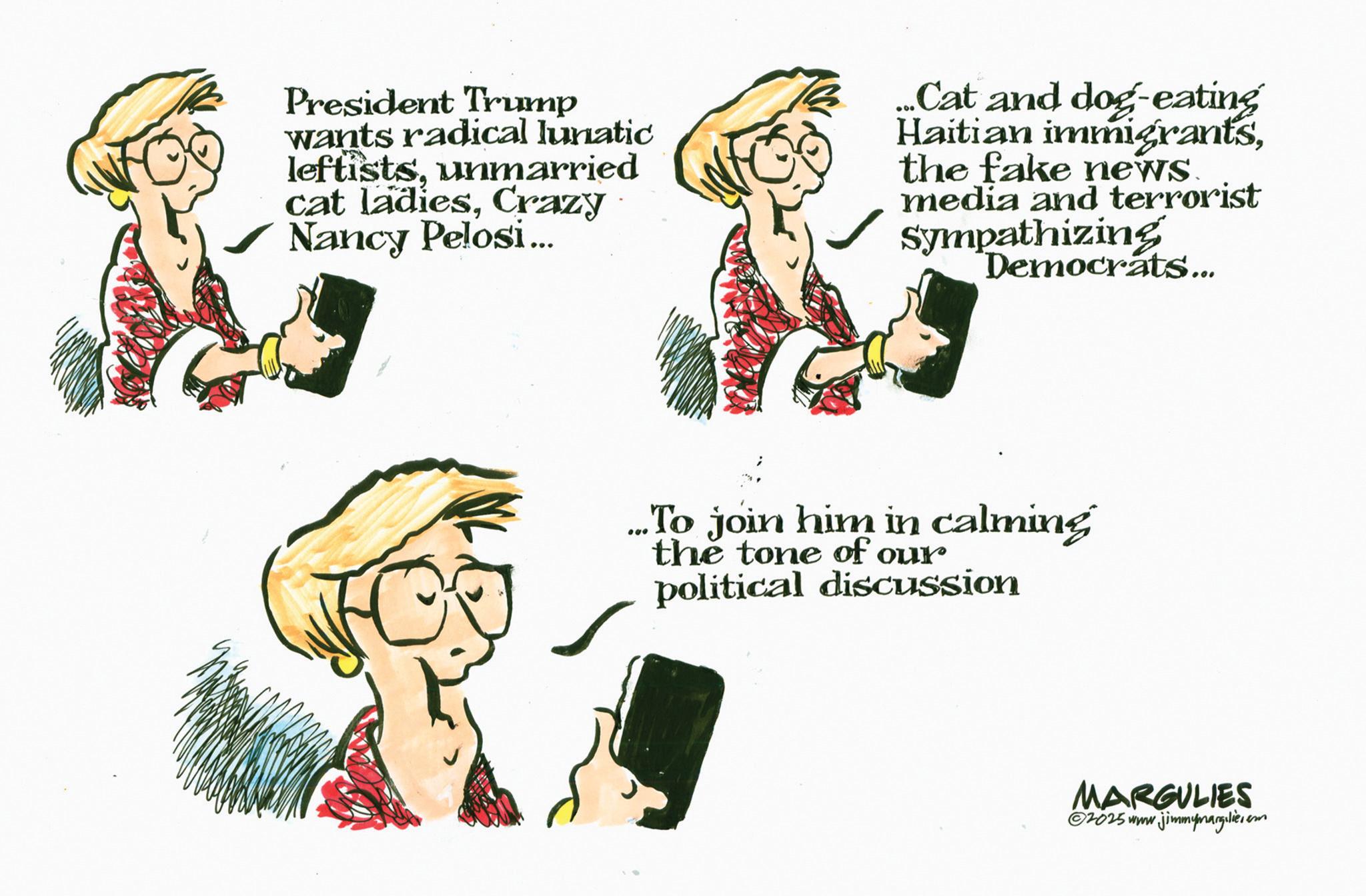 Animation OCR: President Trump wants radical lunatic leftistsunmarried cat ladiesCrazy Nancy Pelosi... Cat and dog-eating Haitian immigrantsthe fake news. media and terrorist Sympathizing Democrats... ...To join him in calming the tone of our political discussion MARGULIES ©2025 www.jimmymargilier.em President Trump wants radical lunatic leftistsunmarried cat ladiesCrazy Nancy Pelosi ... Cat and dog - eating Haitian immigrantsthe fake news . media and terrorist Sympathizing Democrats ... ... To join him in calming the tone of our political discussion MARGULIES © 2025 www.jimmymargilier.em