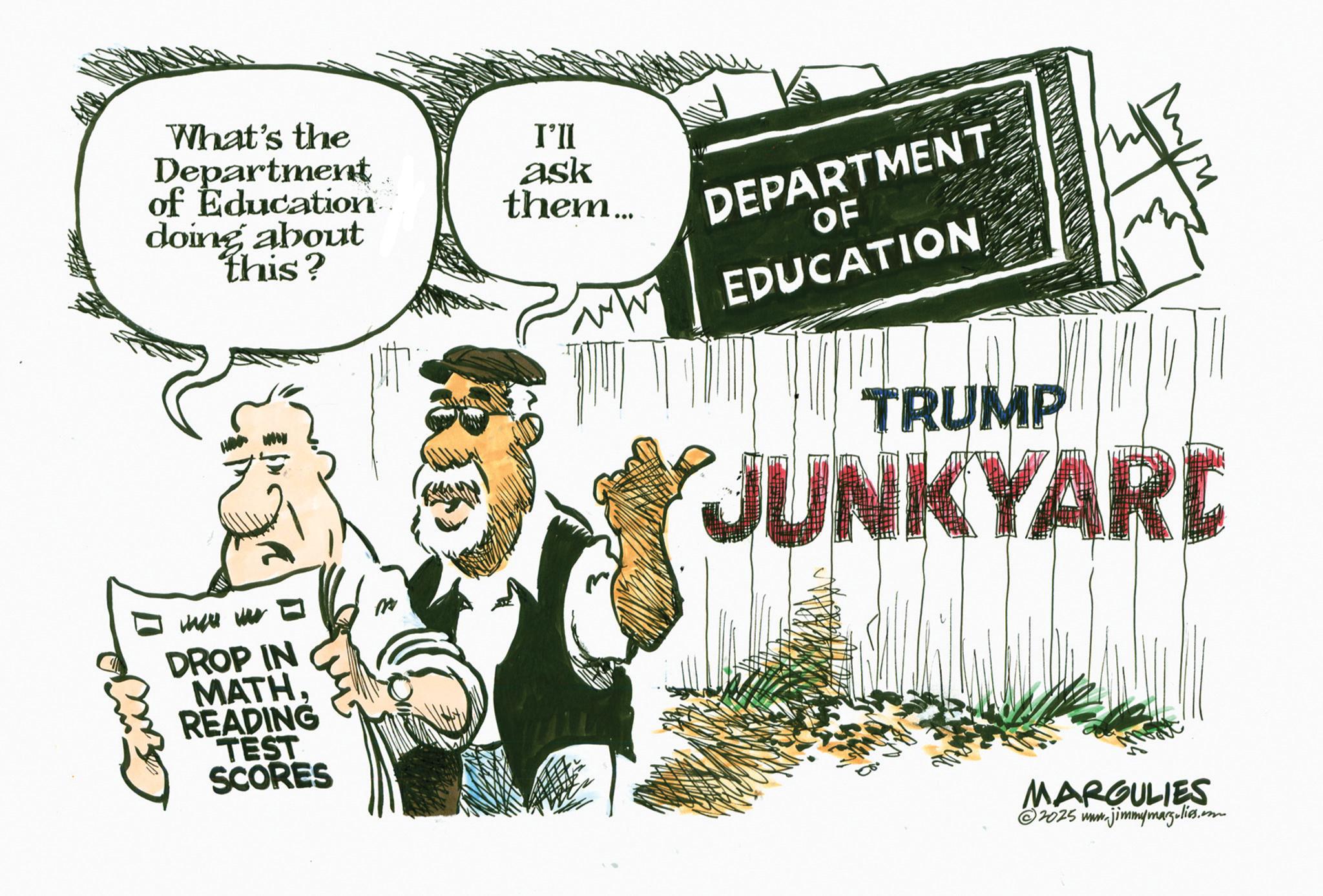 Comics OCR: What's the Department of Education doing about this? there we DROP IN MATH. READING TEST SCORES I'll ask them... DEPARTMENT OF EDUCATION TRUMP JUNKYARD MARGULIES 2025 www.jimmymarg.lies.com What's the Department of Education doing about this ? there we DROP IN MATH . READING TEST SCORES I'll ask them ... DEPARTMENT OF EDUCATION TRUMP JUNKYARD MARGULIES 2025 www.jimmymarg.lies.com
