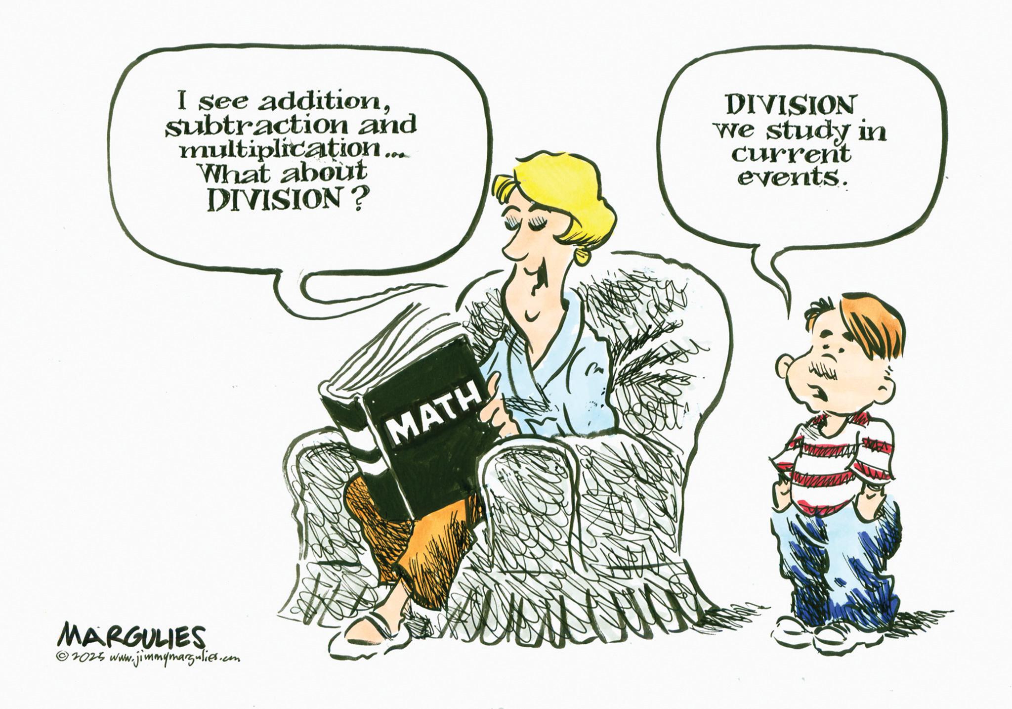 Fiction OCR: I see additionSubtraction and multiplication... What about DIVISION? DIVISION we study in current events. MARGULIES 2025 www.jimmymargulies.com MATH I see additionSubtraction and multiplication ... What about DIVISION ? DIVISION we study in current events . MARGULIES 2025 www.jimmymargulies.com MATH