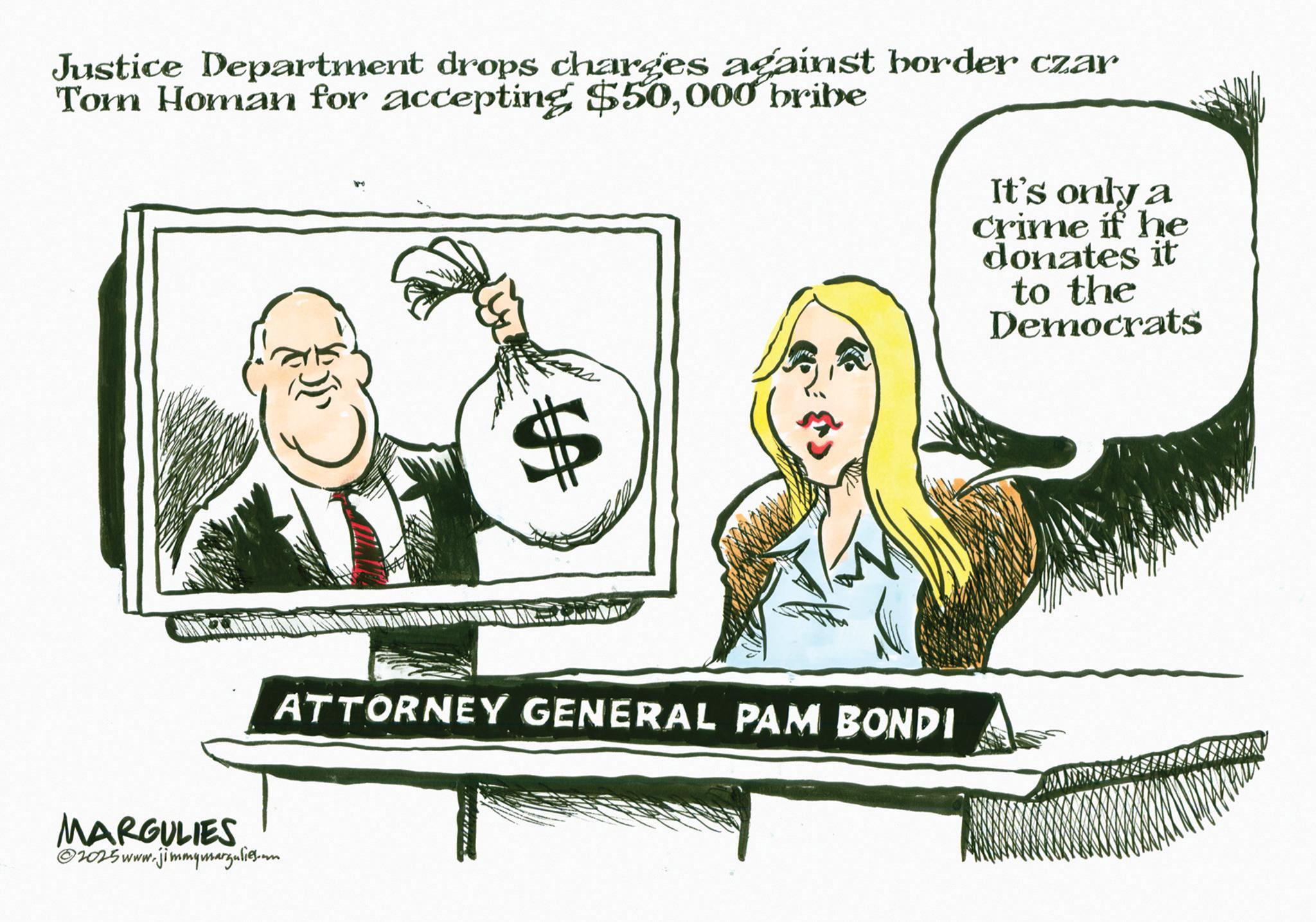Fiction OCR: Justice Department drops charges against border czar Tom Homan for accepting $50000 bribe It's only a crime if he donates it to the Democrats VA ATTORNEY GENERAL PAM BONDI MARGULIES 2025 www.jimmymargulies.um Justice Department drops charges against border czar Tom Homan for accepting $ 50000 bribe It's only a crime if he donates it to the Democrats VA ATTORNEY GENERAL PAM BONDI MARGULIES 2025 www.jimmymargulies.um