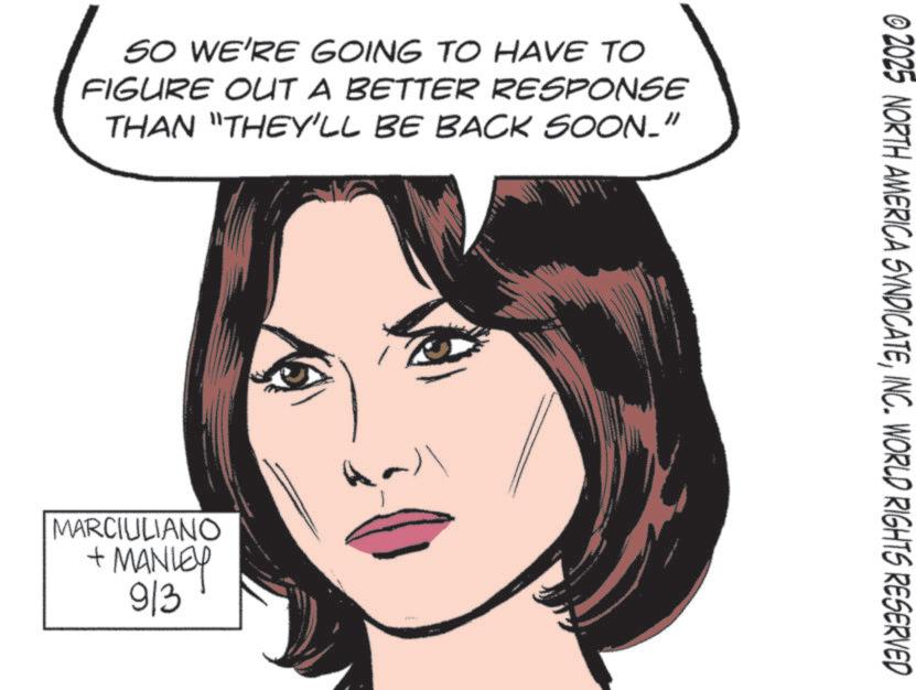 Animated cartoon OCR: SO WE'RE GOING TO HAVE TO FIGURE OUT A BETTER RESPONSE THAN "THEY'LL BE BACK SOON." MARCIULIANO + MANLEY 913 © 2025 NORTH AMERICA SYNDICATEINC. WORLD RIGHTS RESERVED SO WE'RE GOING TO HAVE TO FIGURE OUT A BETTER RESPONSE THAN " THEY'LL BE BACK SOON . " MARCIULIANO + MANLEY 913 © 2025 NORTH AMERICA SYNDICATEINC . WORLD RIGHTS RESERVED