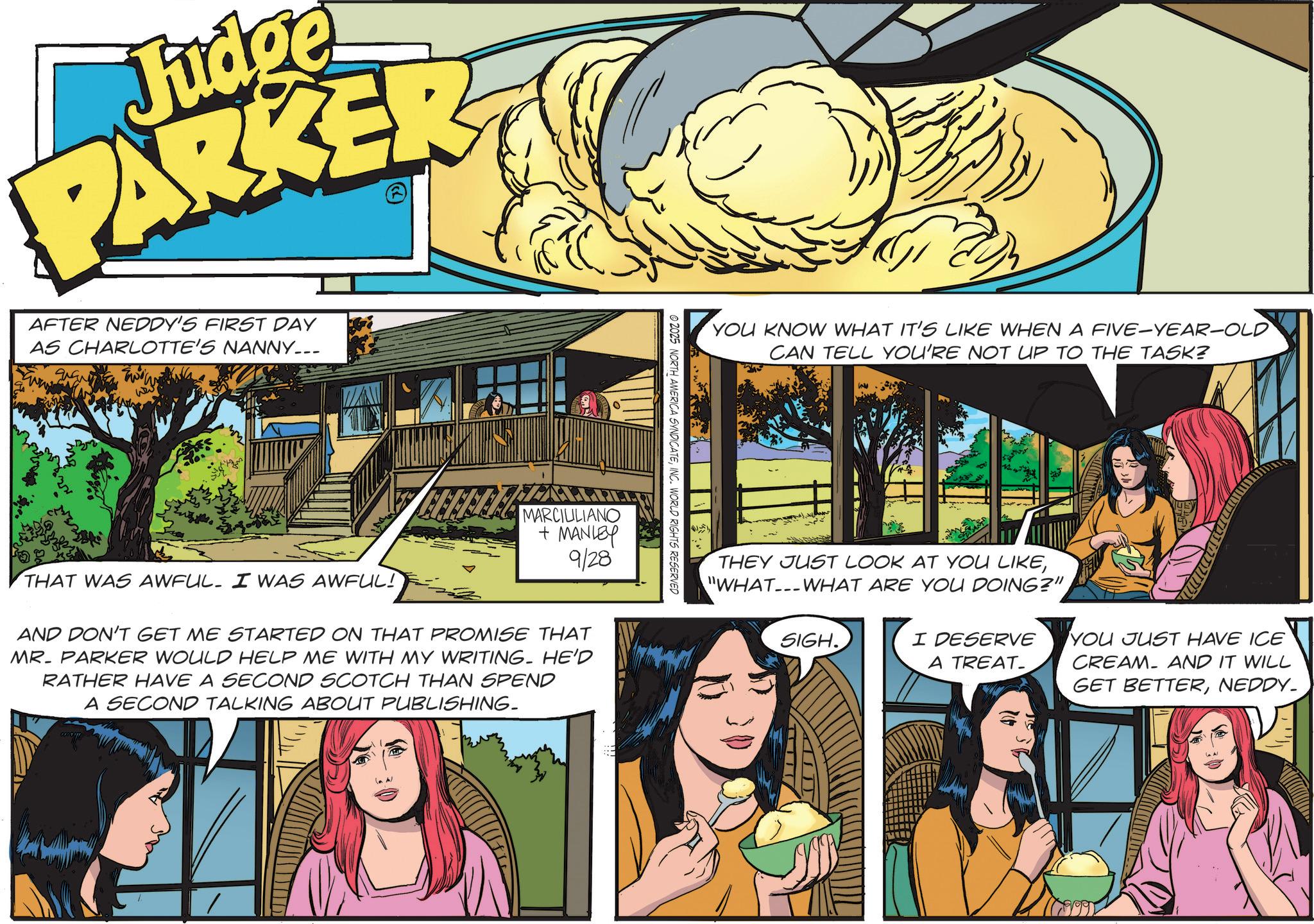Advertising OCR: Judge PARKER AFTER NEDDY'S FIRST DAY AS CHARLOTTE'S NANNY___ 99 YOU KNOW WHAT IT'S LIKE WHEN A FIVE-YEAR-OLD CAN TELL YOU'RE NOT UP TO THE TASK? © 2025 NORTH AMERICA SYNDICATEINC. WORLD RIGHTS RESERVED MARCIULIANO + MANLEY 9/28 THAT WAS AWFUL. I WAS AWFUL! AND DON'T GET ME STARTED ON THAT PROMISE THAT MR. PARKER WOULD HELP ME WITH MY WRITING. HE'D RATHER HAVE A SECOND SCOTCH THAN SPEND A SECOND TALKING ABOUT PUBLISHING. COPA THEY JUST LOOK AT YOU LIKE"WHAT---WHAT ARE YOU DOING?" SIGH. I DESERVE A TREAT- YOU JUST HAVE ICE CREAM AND IT WILL GET BETTERNEDDY. AUT Judge PARKER AFTER NEDDY'S FIRST DAY AS CHARLOTTE'S NANNY___ 99 YOU KNOW WHAT IT'S LIKE WHEN A FIVE - YEAR - OLD CAN TELL YOU'RE NOT UP TO THE TASK ? © 2025 NORTH AMERICA SYNDICATEINC . WORLD RIGHTS RESERVED MARCIULIANO + MANLEY 9/28 THAT WAS AWFUL . I WAS AWFUL ! AND DON'T GET ME STARTED ON THAT PROMISE THAT MR . PARKER WOULD HELP ME WITH MY WRITING . HE'D RATHER HAVE A SECOND SCOTCH THAN SPEND A SECOND TALKING ABOUT PUBLISHING . COPA THEY JUST LOOK AT YOU LIKE" WHAT --- WHAT ARE YOU DOING ? " SIGH . I DESERVE A TREAT- YOU JUST HAVE ICE CREAM AND IT WILL GET BETTERNEDDY . AUT