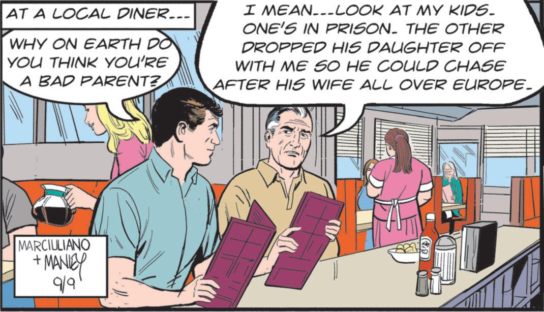 Fictional character OCR: AT A LOCAL DINER... WHY ON EARTH DO YOU THINK YOU'RE A BAD PARENT? I MEAN-LOOK AT MY KIDS. ONE'S IN PRISON. THE OTHER DROPPED HIS DAUGHTER OFF WITH ME SO HE COULD CHASE AFTER HIS WIFE ALL OVER EUROPE. MARCIULIANO + MANIEY 9/9 AT A LOCAL DINER ... WHY ON EARTH DO YOU THINK YOU'RE A BAD PARENT ? I MEAN - LOOK AT MY KIDS . ONE'S IN PRISON . THE OTHER DROPPED HIS DAUGHTER OFF WITH ME SO HE COULD CHASE AFTER HIS WIFE ALL OVER EUROPE . MARCIULIANO + MANIEY 9/9