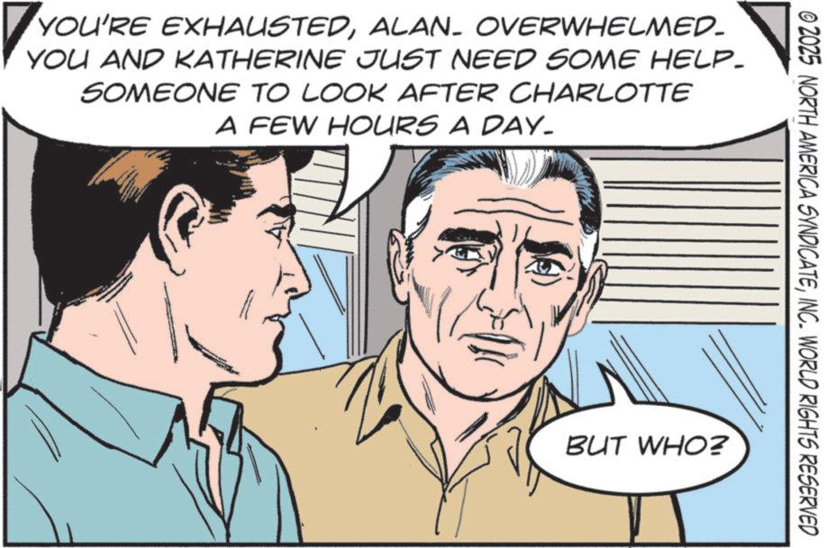 Comic book OCR: © 2025 NORTH AMERICA SYNDICATEINC. WORLD RIGHTS RESERVED YOU'RE EXHAUSTEDALAN. OVERWHELMED- YOU AND KATHERINE JUST NEED SOME HELP_ SOMEONE TO LOOK AFTER CHARLOTTE A FEW HOURS A DAY. BUT WHO? © 2025 NORTH AMERICA SYNDICATEINC . WORLD RIGHTS RESERVED YOU'RE EXHAUSTEDALAN . OVERWHELMED- YOU AND KATHERINE JUST NEED SOME HELP_ SOMEONE TO LOOK AFTER CHARLOTTE A FEW HOURS A DAY . BUT WHO ?