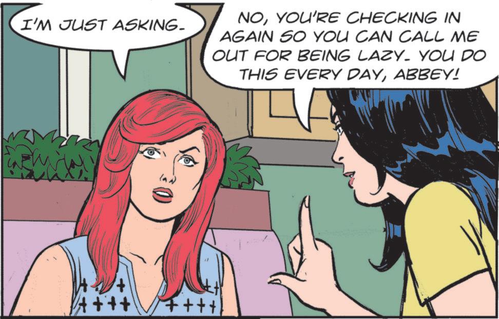 Publication OCR: I'M JUST ASKING. NOYOU'RE CHECKING IN AGAIN SO YOU CAN CALL ME OUT FOR BEING LAZY. YOU DO THIS EVERY DAYABBEY! ++++ ++++ I'M JUST ASKING . NOYOU'RE CHECKING IN AGAIN SO YOU CAN CALL ME OUT FOR BEING LAZY . YOU DO THIS EVERY DAYABBEY ! ++++ ++++