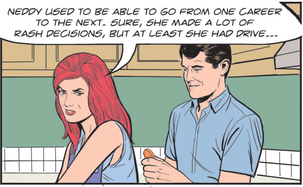 Animated cartoon OCR: NEDDY USED TO BE ABLE TO GO FROM ONE CAREER TO THE NEXT. SURESHE MADE A LOT OF RASH DECISIONSBUT AT LEAST SHE HAD DRIVE... NEDDY USED TO BE ABLE TO GO FROM ONE CAREER TO THE NEXT . SURESHE MADE A LOT OF RASH DECISIONSBUT AT LEAST SHE HAD DRIVE ...