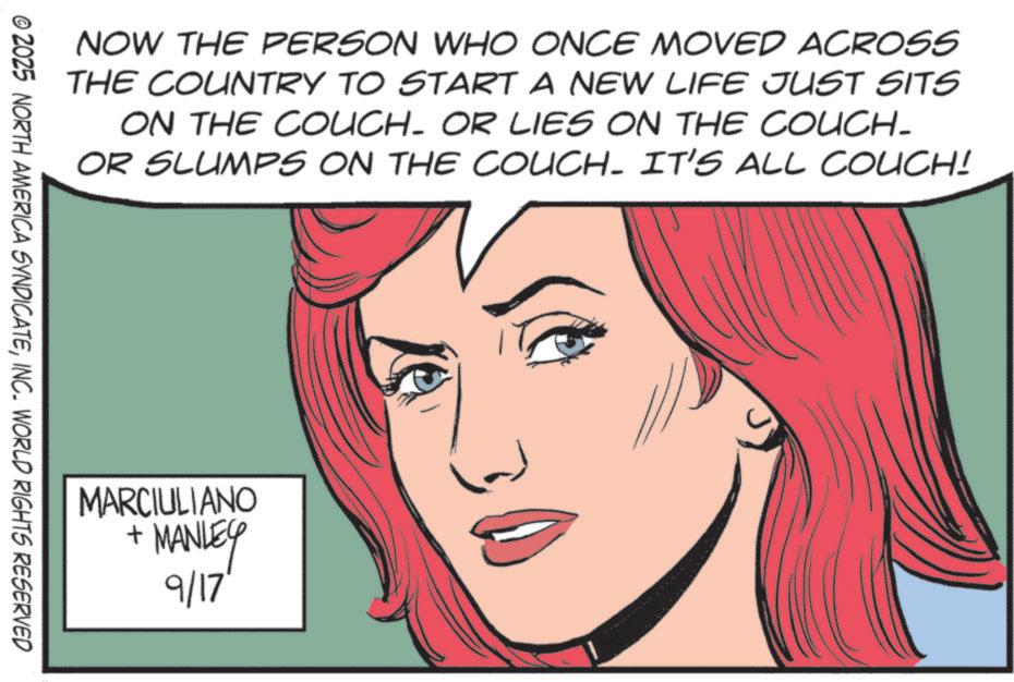 Publication OCR: NOW THE PERSON WHO ONCE MOVED ACROSS THE COUNTRY TO START A NEW LIFE JUST SITS ON THE COUCH. OR LIES ON THE COUCH- OR SLUMPS ON THE COUCH. IT'S ALL COUCH! © 2025 NORTH AMERICA SYNDICATEINC. WORLD RIGHTS RESERVED MARCIULIANO + •MANLEY 9/17' NOW THE PERSON WHO ONCE MOVED ACROSS THE COUNTRY TO START A NEW LIFE JUST SITS ON THE COUCH . OR LIES ON THE COUCH- OR SLUMPS ON THE COUCH . IT'S ALL COUCH ! © 2025 NORTH AMERICA SYNDICATEINC . WORLD RIGHTS RESERVED MARCIULIANO + • MANLEY 9/17 '
