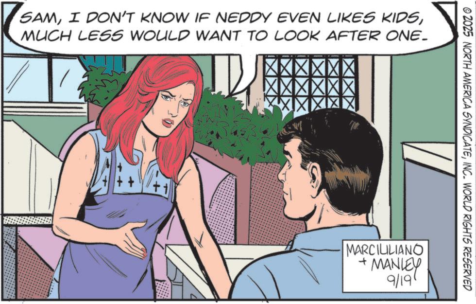 Fictional character OCR: SAMMUCH LESS WOULD WANT TO LOOK AFTER ONE- XX © 2025 NORTH AMERICA SYNDICATEINC. WORLD RIGHTS RESERVED MARCIUILIANO + MANLEY 9/19 SAMI DON'T KNOW IF NEDDY EVEN LIKES KIDSMUCH LESS WOULD WANT TO LOOK AFTER ONE- XX © 2025 NORTH AMERICA SYNDICATEINC . WORLD RIGHTS RESERVED MARCIUILIANO + MANLEY 9/19