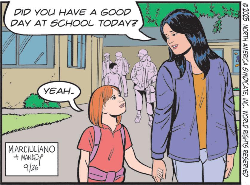 Comics OCR: DID YOU HAVE A GOOD DAY AT SCHOOL TODAY? YEAH- Bm MARCIULIANO + MANLEY 9/26' © 2025 NORTH AMERICA SYNDICATEINC. WORLD RIGHTS RESERVED DID YOU HAVE A GOOD DAY AT SCHOOL TODAY ? YEAH- Bm MARCIULIANO + MANLEY 9/26 ' © 2025 NORTH AMERICA SYNDICATEINC . WORLD RIGHTS RESERVED