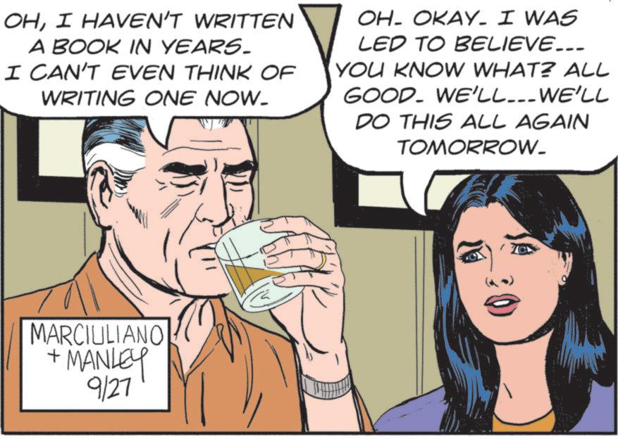 Animated cartoon OCR: OHI HAVEN'T WRITTEN A BOOK IN YEARS- I CAN'T EVEN THINK OF WRITING ONE NOW. OH- OKAY. I WAS LED TO BELIEVE... YOU KNOW WHAT? ALL GOOD. WE'LL... WE'LL DO THIS ALL AGAIN TOMORROW. MARCIULIANO + MANLEY 9/27 www OHI HAVEN'T WRITTEN A BOOK IN YEARS- I CAN'T EVEN THINK OF WRITING ONE NOW . OH- OKAY . I WAS LED TO BELIEVE ... YOU KNOW WHAT ? ALL GOOD . WE'LL ... WE'LL DO THIS ALL AGAIN TOMORROW . MARCIULIANO + MANLEY 9/27 www