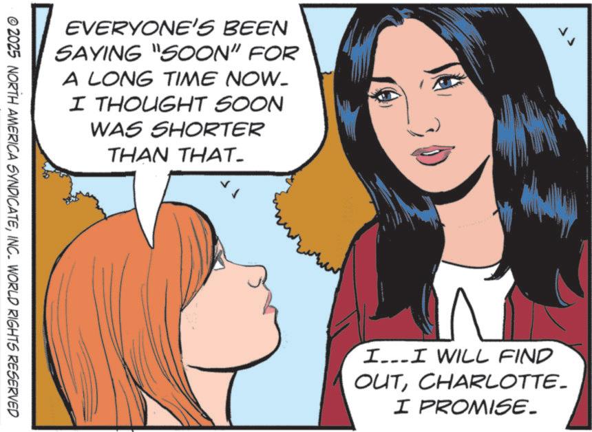Comics OCR: EVERYONE'S BEEN SAYING "SOON” FOR A LONG TIME NOW. I THOUGHT SOON WAS SHORTER THAN THAT- © 2025 NORTH AMERICA SYNDICATEINC. WORLD RIGHTS RESERVED I...I WILL FIND OUTCHARLOTTE. I PROMISE. EVERYONE'S BEEN SAYING " SOON ” FOR A LONG TIME NOW . I THOUGHT SOON WAS SHORTER THAN THAT- © 2025 NORTH AMERICA SYNDICATEINC . WORLD RIGHTS RESERVED I ... I WILL FIND OUTCHARLOTTE . I PROMISE .