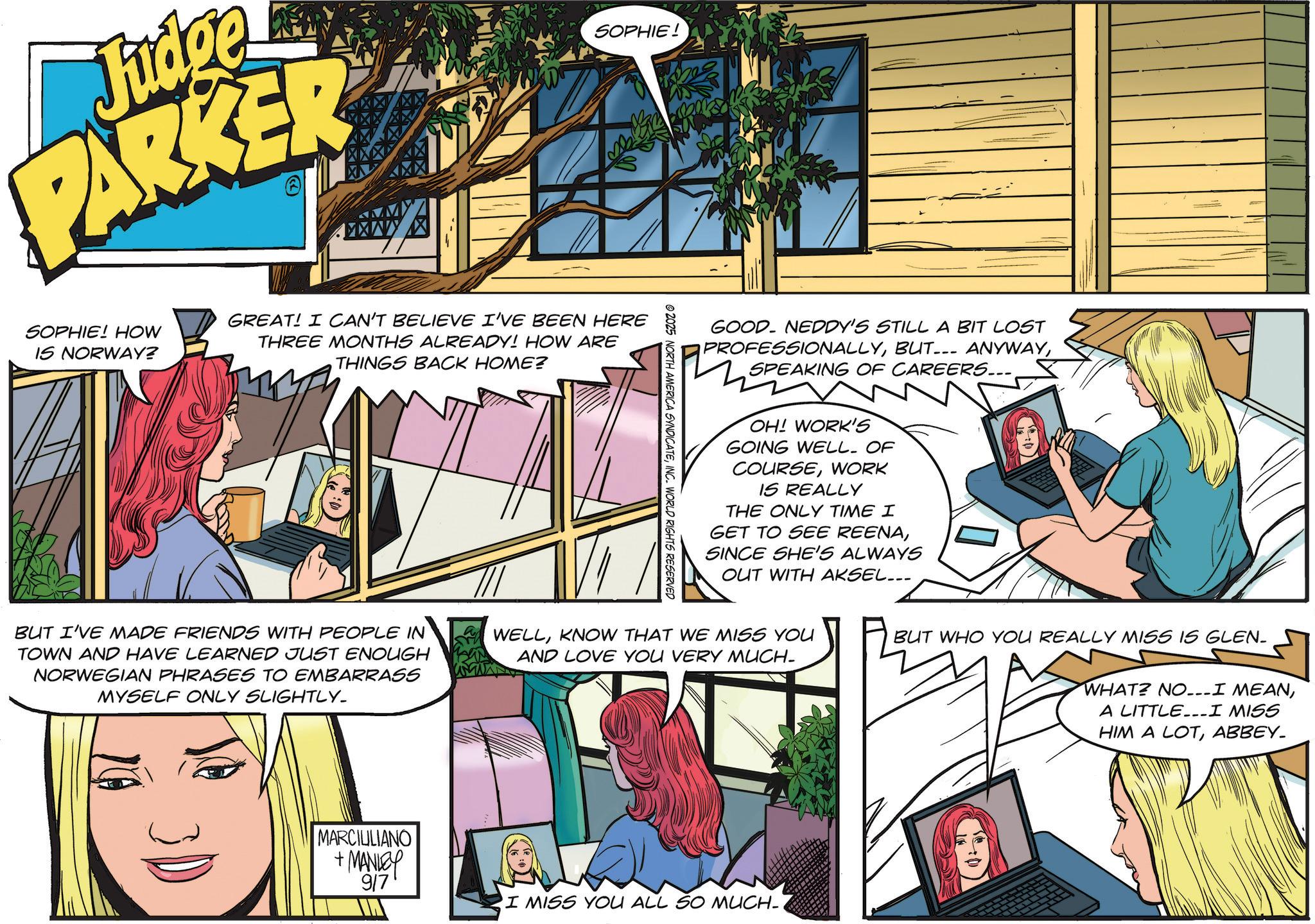Animated cartoon OCR: Judge PARKER SOPHIE! SOPHIE! HOW IS NORWAY? GREAT! I CAN'T BELIEVE I'VE BEEN HERE THREE MONTHS ALREADY! HOW ARE THINGS BACK HOME? ©2025 NORTH AMERICA SYNDICATEINC. WORLD RIGHTS RESERVED GOOD. NEDDY'S STILL A BIT LOST PROFESSIONALLYSPEAKING OF CAREERS... OH! WORK'S GOING WELL. OF COURSEWORK IS REALLY THE ONLY TIME I GET TO SEE REENASINCE SHE'S ALWAYS OUT WITH AKSEL... BUT I'VE MADE FRIENDS WITH PEOPLE IN TOWN AND HAVE LEARNED JUST ENOUGH NORWEGIAN PHRASES TO EMBARRASS MYSELF ONLY SLIGHTLY_ WELLKNOW THAT WE MISS YOU AND LOVE YOU VERY MUCH- BUT WHO YOU REALLY MISS IS GLEN- WHAT? NO...I MEANA LITTLE...I MISS HIM A LOTABBEY. MARCIULIANO + MANLEY 917 I MISS YOU ALL SO MUCH-1 Judge PARKER SOPHIE ! SOPHIE ! HOW IS NORWAY ? GREAT ! I CAN'T BELIEVE I'VE BEEN HERE THREE MONTHS ALREADY ! HOW ARE THINGS BACK HOME ? © 2025 NORTH AMERICA SYNDICATEINC . WORLD RIGHTS RESERVED GOOD . NEDDY'S STILL A BIT LOST PROFESSIONALLYBUT ... ANYWAYSPEAKING OF CAREERS ... OH ! WORK'S GOING WELL . OF COURSEWORK IS REALLY THE ONLY TIME I GET TO SEE REENASINCE SHE'S ALWAYS OUT WITH AKSEL ... BUT I'VE MADE FRIENDS WITH PEOPLE IN TOWN AND HAVE LEARNED JUST ENOUGH NORWEGIAN PHRASES TO EMBARRASS MYSELF ONLY SLIGHTLY_ WELLKNOW THAT WE MISS YOU AND LOVE YOU VERY MUCH- BUT WHO YOU REALLY MISS IS GLEN- WHAT ? NO ... I MEANA LITTLE ... I MISS HIM A LOTABBEY . MARCIULIANO + MANLEY 917 I MISS YOU ALL SO MUCH - 1