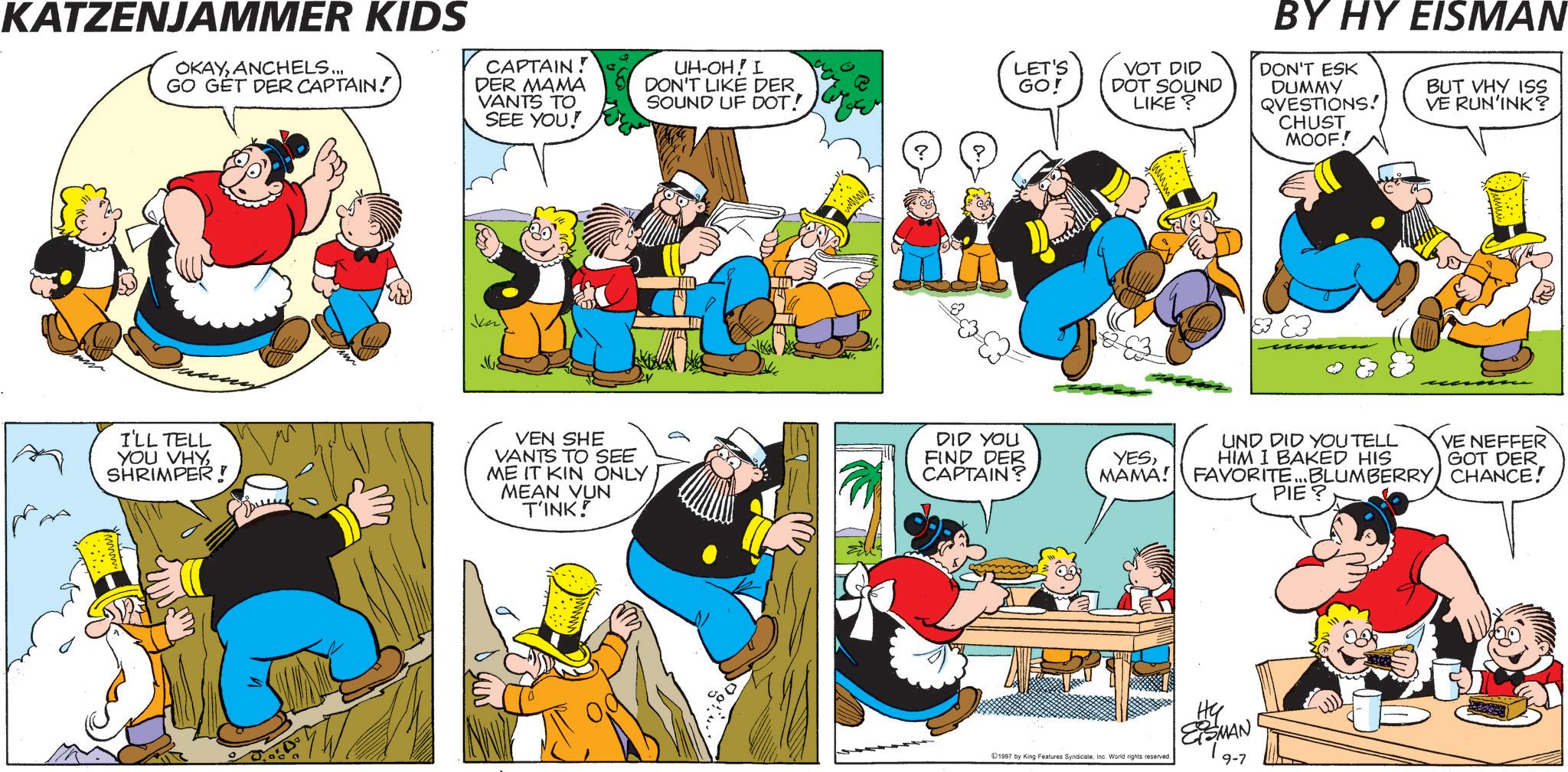 Comic book OCR: KATZENJAMMER KIDS OKAYANCHELS... GO GET DER CAPTAIN! CAPTAIN! DER MAMA VANTS TO SEE YOU! UH-OH! I DON'T LIKE DER SOUND UF DOT! I'LL TELL YOU VHYSHRIMPER! VEN SHE VANTS TO SEE ME IT KIN ONLY MEAN VUN T'INK! BY HY EISMAN LET'S VOT DID DON'T ESK GO! DOT SOUND LIKE? DUMMY QVESTIONS! CHUST MOOF! BUT VHY ISS VE RUN'INK? DID YOU FIND DER CAPTAIN? YESMAMA! UND DID YOU TELL HIM I BAKED HIS VE NEFFER GOT DER FAVORITE...BLUMBERRY CHANCE! PIE? 1997 by King Features SyndicateInc. World rights reserved. ESMAN! 9-7 KATZENJAMMER KIDS OKAYANCHELS ... GO GET DER CAPTAIN ! CAPTAIN ! DER MAMA VANTS TO SEE YOU ! UH - OH ! I DON'T LIKE DER SOUND UF DOT ! I'LL TELL YOU VHYSHRIMPER ! VEN SHE VANTS TO SEE ME IT KIN ONLY MEAN VUN T'INK ! BY HY EISMAN LET'S VOT DID DON'T ESK GO ! DOT SOUND LIKE ? DUMMY QVESTIONS ! CHUST MOOF ! BUT VHY ISS VE RUN'INK ? DID YOU FIND DER CAPTAIN ? YESMAMA ! UND DID YOU TELL HIM I BAKED HIS VE NEFFER GOT DER FAVORITE ... BLUMBERRY CHANCE ! PIE ? 1997 by King Features SyndicateInc. World rights reserved . ESMAN ! 9-7