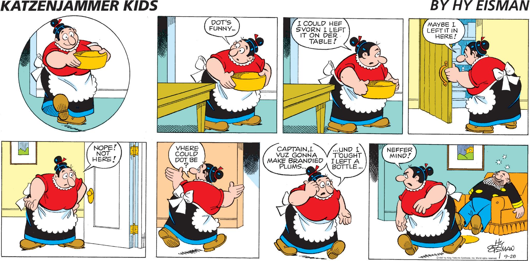 Happiness OCR: KATZENJAMMER KIDS DOT'S FUNNY... I COULD HEF SVORN I LEFT IT ON DER TABLE! BY HY EISMAN MAYBE I LEFT IT IN HERE! NOPE! NOT HERE! VHERE COULD DOT BE ? CAPTAINI VUZ GONNA MAKE BRANDIED PLUMS... ...UND I T'OUGHT NEFFER MIND! I LEFT A BOTTLE... SS MAN D1997 by King Features SyndicateInc. World rights reserved | 9-28 KATZENJAMMER KIDS DOT'S FUNNY ... I COULD HEF SVORN I LEFT IT ON DER TABLE ! BY HY EISMAN MAYBE I LEFT IT IN HERE ! NOPE ! NOT HERE ! VHERE COULD DOT BE ? CAPTAINI VUZ GONNA MAKE BRANDIED PLUMS ... ... UND I T'OUGHT NEFFER MIND ! I LEFT A BOTTLE ... SS MAN D1997 by King Features SyndicateInc. World rights reserved | 9-28