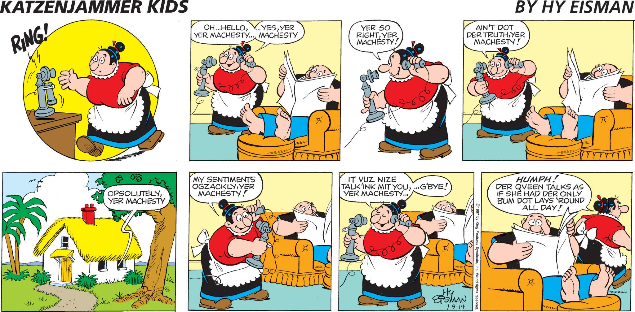 Comics OCR: ... YESYER YER SO RIGHTYER MACHESTY! KATZENJAMMER KIDS RING! OH...HELLOYER MACHESTY... MACHESTY all ???? BY HY EISMAN AIN'T DOT DER TRUTHYER MACHESTY! OPSOLUTELYYER MACHESTY MY SENTIMENTS OGZACKLYYER MACHESTY! IT VUZ NIZE TALK'INK MIT YOU...G'BYE! YER MACHESTY... 1997 by King Features SyndicateInc. World rights reserved. Hy ?shAN 9-14 HUMPH! DER QUEEN TALKS AS IF SHE HAD DER ONLY BUM DOT LAYS 'ROUND ALL DAY! R ... YESYER YER SO RIGHTYER MACHESTY ! KATZENJAMMER KIDS RING ! OH ... HELLOYER MACHESTY ... MACHESTY all ???? BY HY EISMAN AIN'T DOT DER TRUTHYER MACHESTY ! OPSOLUTELYYER MACHESTY MY SENTIMENTS OGZACKLYYER MACHESTY ! IT VUZ NIZE TALK'INK MIT YOU... G'BYE ! YER MACHESTY ... 1997 by King Features SyndicateInc. World rights reserved . Hy ? shAN 9-14 HUMPH ! DER QUEEN TALKS AS IF SHE HAD DER ONLY BUM DOT LAYS ' ROUND ALL DAY ! R