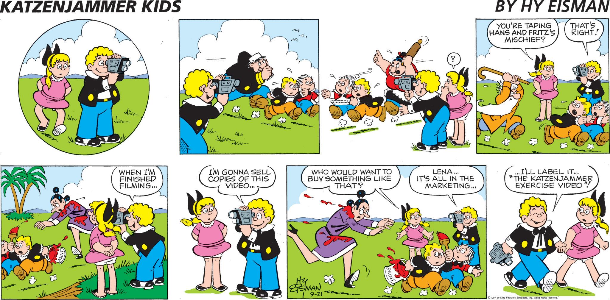 Animation OCR: KATZENJAMMER KIDS Mi BY HY EISMAN YOU'RE TAPING HANS AND FRITZ'S MISCHIEF? THAT'S RIGHT! deur 83 47 WHEN I'M FINISHED FILMING... I'M GONNA SELL COPIES OF THIS VIDEO... WHO WOULD WANT TO BUY SOMETHING LIKE THAT? H4 ESMAN 9-21 LENA... IT'S ALL IN THE MARKETING... I'LL LABEL IT... "THE KATZENJAMMER EXERCISE VIDEO" 1997 by King Features SyndicateInc. World rights reserved. KATZENJAMMER KIDS Mi BY HY EISMAN YOU'RE TAPING HANS AND FRITZ'S MISCHIEF ? THAT'S RIGHT ! deur 83 47 WHEN I'M FINISHED FILMING ... I'M GONNA SELL COPIES OF THIS VIDEO ... WHO WOULD WANT TO BUY SOMETHING LIKE THAT ? H4 ESMAN 9-21 LENA ... IT'S ALL IN THE MARKETING ... I'LL LABEL IT ... " THE KATZENJAMMER EXERCISE VIDEO " 1997 by King Features SyndicateInc. World rights reserved .