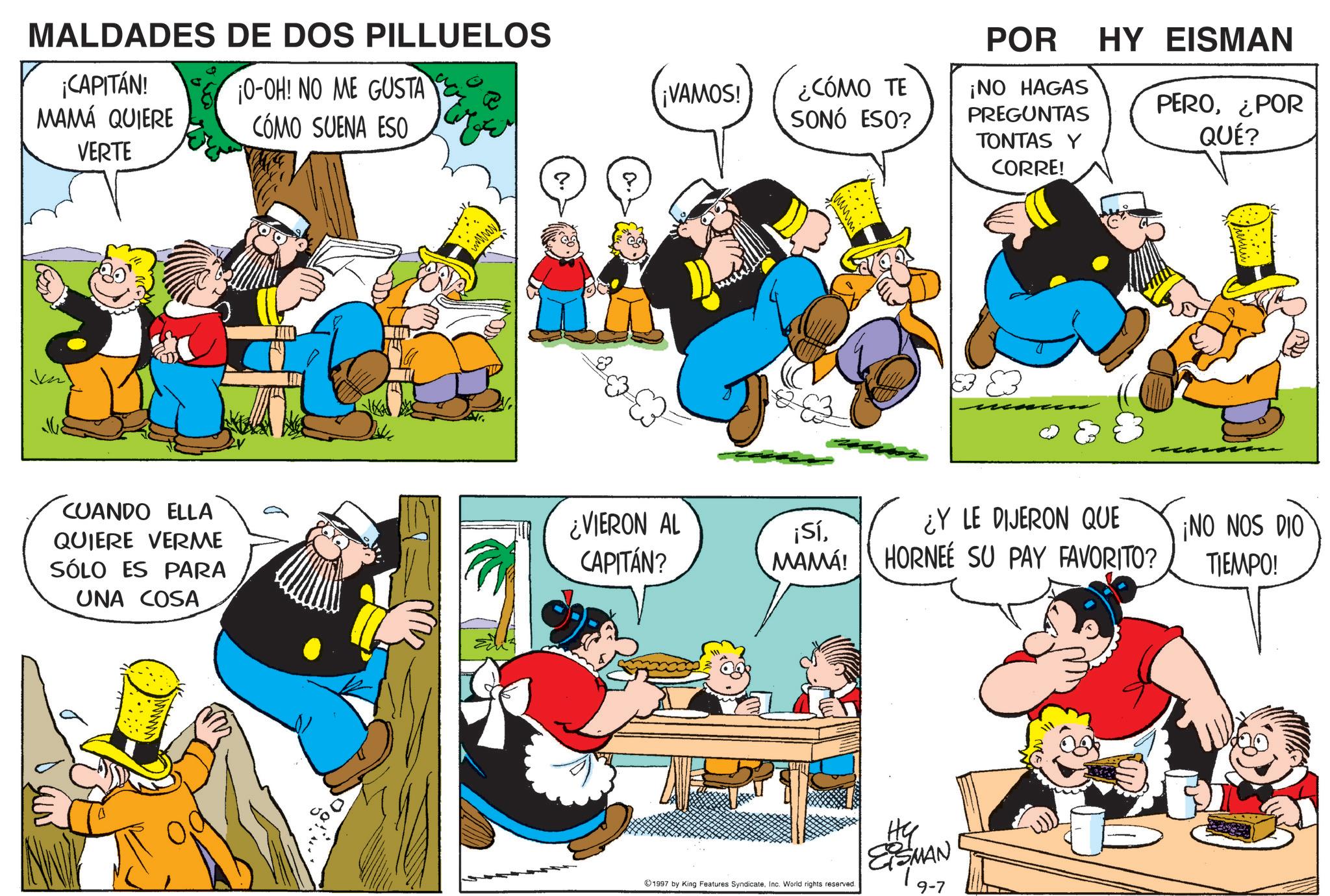Animated cartoon OCR: MALDADES DE DOS PILLUELOS ¡CAPITÁN! MAMÁ QUIERE VERTE ¡O-OH! NO ME GUSTA CÓMO SUENA ESO iminy ? ¡VAMOS! ¿CÓMO TE SONÓ ESO? POR HY EISMAN ¡NO HAGAS PREGUNTAS TONTAS Y CORRE! PERO¿POR QUÉ? E3 83 CUANDO ELLA QUIERE VERME SÓLO ES PARA ¿VIERON AL CAPITÁN? ¡SíMAMÁ! ¿Y LE DIJERON QUE HORNEE SU PAY FAVORITO? ¡NO NOS DIO TIEMPO! UNA COSA 1997 by King Features Syndicate. Inc. World rights reserved. ?? ESMAN 19-7 MALDADES DE DOS PILLUELOS ¡ CAPITÁN ! MAMÁ QUIERE VERTE ¡ O - OH ! NO ME GUSTA CÓMO SUENA ESO iminy ? ¡ VAMOS ! ¿ CÓMO TE SONÓ ESO ? POR HY EISMAN ¡ NO HAGAS PREGUNTAS TONTAS Y CORRE ! PERO¿ POR QUÉ ? E3 83 CUANDO ELLA QUIERE VERME SÓLO ES PARA ¿ VIERON AL CAPITÁN ? ¡ SíMAMÁ ! ¿ Y LE DIJERON QUE HORNEE SU PAY FAVORITO ? ¡ NO NOS DIO TIEMPO ! UNA COSA 1997 by King Features Syndicate . Inc. World rights reserved . ?? ESMAN 19-7