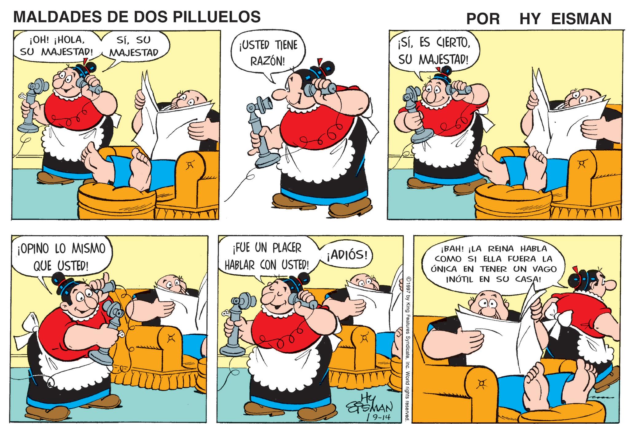 Publication OCR: POR HY EISMAN ¡USTED TIENE RAZÓN! ¡SíSU MAJESTAD! MALDADES DE DOS PILLUELOS ¡OH! ¡HOLASU MAJESTAD! SíSU MAJESTAD R ¡OPINO LO MISMO QUE USTED! ¡FUE UN PLACER HABLAR CON USTED! ¡ADIÓS! Hy SSMAN 19-14 1997 by King Features SyndicateInc. World rights reserved. ¡BAH! ¡LA REINA HABLA COMO SI ELLA FUERA LA ÚNICA EN TENER UN VAGO INÚTIL EN SU CASA! R POR HY EISMAN ¡ USTED TIENE RAZÓN ! ¡ SíES CIERTOSU MAJESTAD ! MALDADES DE DOS PILLUELOS ¡ OH ! ¡ HOLASU MAJESTAD ! SíSU MAJESTAD R ¡ OPINO LO MISMO QUE USTED ! ¡ FUE UN PLACER HABLAR CON USTED ! ¡ ADIÓS ! Hy SSMAN 19-14 1997 by King Features SyndicateInc. World rights reserved . ¡ BAH ! ¡ LA REINA HABLA COMO SI ELLA FUERA LA ÚNICA EN TENER UN VAGO INÚTIL EN SU CASA ! R