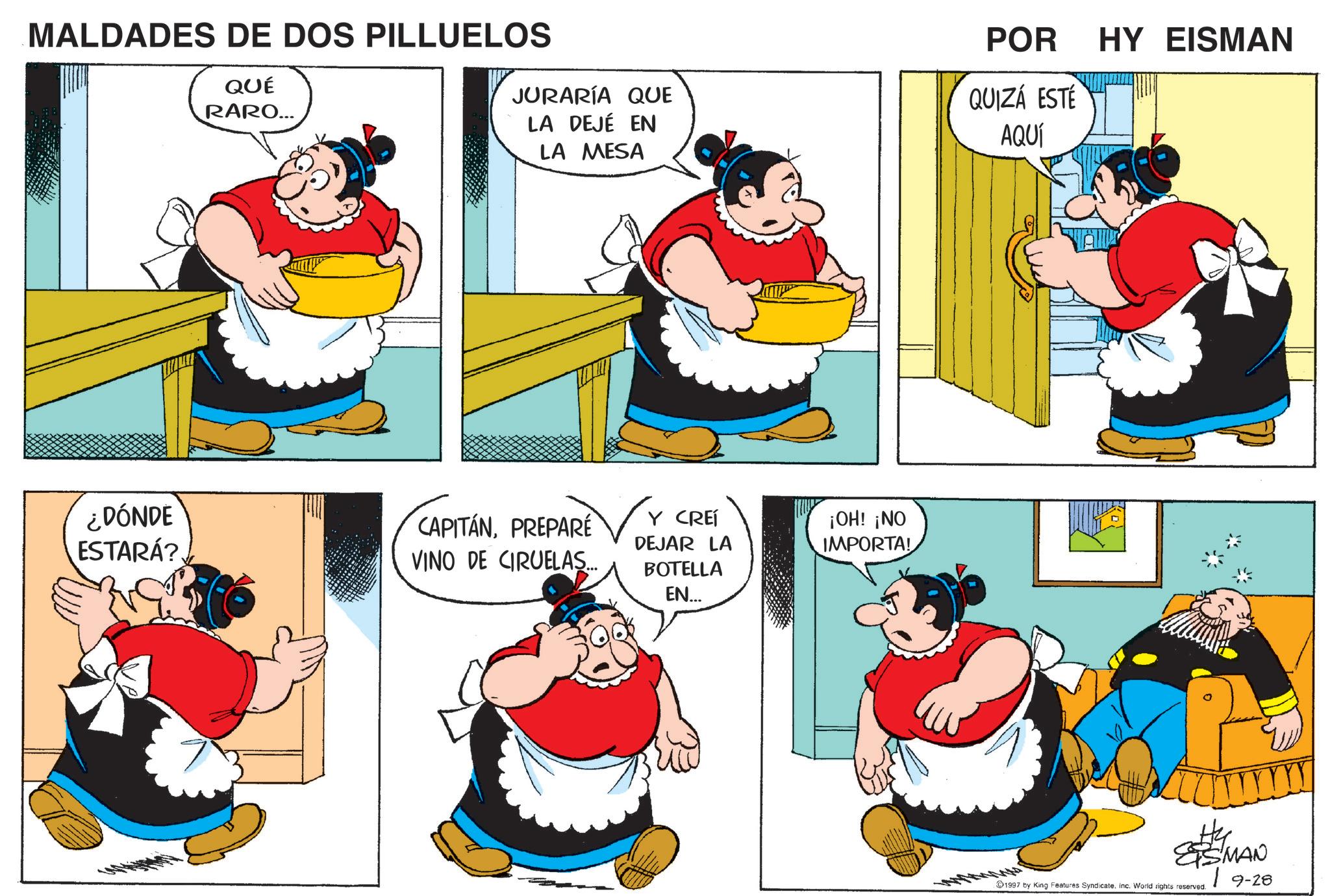 Comic book OCR: MALDADES DE DOS PILLUELOS QUÉ RARO... JURARÍA QUE LA DEJÉ EN LA MESA POR QUIZÁ ESTÉ AQUÍ HY EISMAN ¿DÓNDE ESTARÁ? CAPITÁNPREPARE VINO DE CIRUELAS... Y CREÍ DEJAR LA BOTELLA EN... ¡OH! ¡NO IMPORTA! SMAN 19-28 1997 by King Features SyndicateInc. World rights reserved. MALDADES DE DOS PILLUELOS QUÉ RARO ... JURARÍA QUE LA DEJÉ EN LA MESA POR QUIZÁ ESTÉ AQUÍ HY EISMAN ¿ DÓNDE ESTARÁ ? CAPITÁNPREPARE VINO DE CIRUELAS ... Y CREÍ DEJAR LA BOTELLA EN ... ¡ OH ! ¡ NO IMPORTA ! SMAN 19-28 1997 by King Features SyndicateInc. World rights reserved .