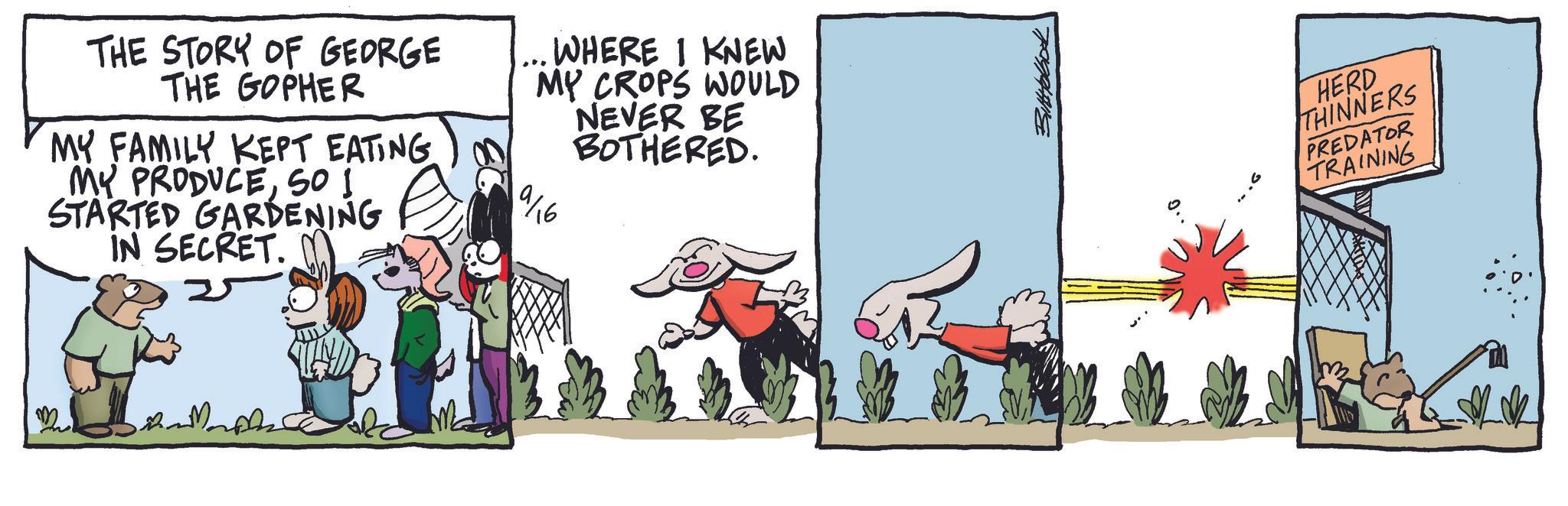 Animated cartoon OCR: ??????? THE STORY OF GEORGE THE GOPHER MY FAMILY KEPT EATING 00 MY PRODUCESO I STARTED GARDENING IN SECRET. 25 ... WHERE I KNEW MY CROPS WOULD NEVER BE BOTHERED. 9/16 HERD THINNERS PREDATOR TRAINING 2. ??????? THE STORY OF GEORGE THE GOPHER MY FAMILY KEPT EATING 00 MY PRODUCESO I STARTED GARDENING IN SECRET . 25 ... WHERE I KNEW MY CROPS WOULD NEVER BE BOTHERED . 9/16 HERD THINNERS PREDATOR TRAINING 2 .