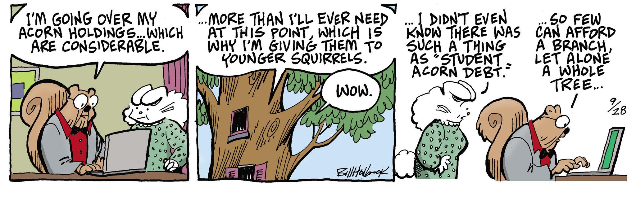 Fictional character OCR: I'M GOING OVER MY. ACORN HOLDINGS... WHICH ARE CONSIDERABLE. •MORE THAN I'LL EVER NEED AT THIS POINTWHICH IS WHY I'M GIVING THEM TO YOUNGER SQUIRRELS. WOW. ... I DIDN'T EVEN KNOW THERE WAS SUCH A THING AS "STUDENT. ACORN DEBT. SO FEW CAN AFFORD A BRANCHLET ALONE A WHOLE TREE... %28 www BillHolbook I'M GOING OVER MY . ACORN HOLDINGS ... WHICH ARE CONSIDERABLE . • MORE THAN I'LL EVER NEED AT THIS POINTWHICH IS WHY I'M GIVING THEM TO YOUNGER SQUIRRELS . WOW . ... I DIDN'T EVEN KNOW THERE WAS SUCH A THING AS " STUDENT . ACORN DEBT . SO FEW CAN AFFORD A BRANCHLET ALONE A WHOLE TREE ... % 28 www BillHolbook