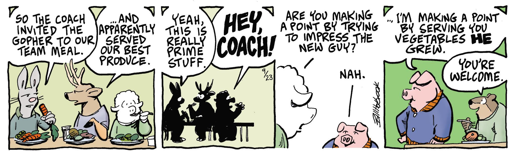 Publication OCR: ? SO THE COACH INVITED THE GOPHER TO OUR TEAM MEAL. AND °? YEAHSERVED OUR BEST PRODUCE. ARE YOU MAKING A POINT BY TRYING IMPRESS THE FRAME COACH! TO NEW GUY? REALLY P STUFF 23 NAH. ? " I'M MAKING A POINT BY SERVING YOU VEGETABLES HE GREW. YOU'RE WELCOME. ? SO THE COACH INVITED THE GOPHER TO OUR TEAM MEAL . AND ° ? YEAHAPPARENTLY THIS IS HEYSERVED OUR BEST PRODUCE . ARE YOU MAKING A POINT BY TRYING IMPRESS THE FRAME COACH ! TO NEW GUY ? REALLY P STUFF 23 NAH . ? " I'M MAKING A POINT BY SERVING YOU VEGETABLES HE GREW . YOU'RE WELCOME .