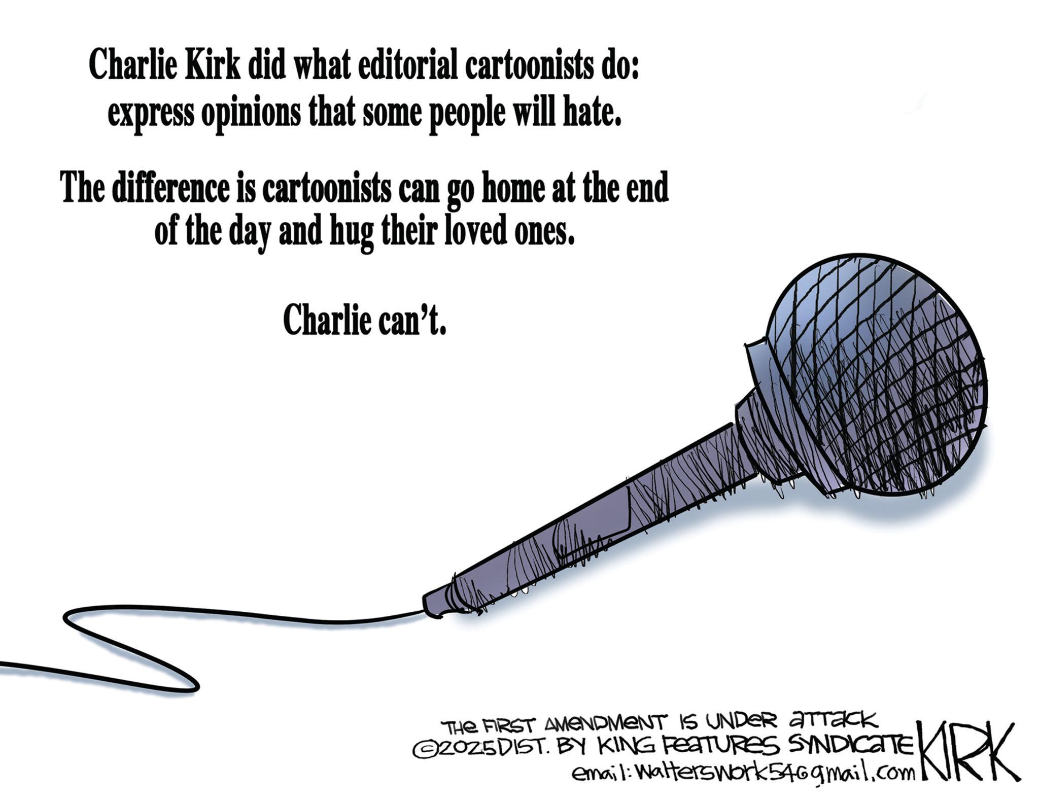 Graphics OCR: Charlie Kirk did what editorial cartoonists do: express opinions that some people will hate. The difference is cartoonists can go home at the end of the day and hug their loved ones. Charlie can't. THE FIRST AMENDMENT IS UNDER ATTACK 2025DIST. BY KING FEATURES SYNDICATE email: WaltersWork546gmail.com KIRK Charlie Kirk did what editorial cartoonists do : express opinions that some people will hate . The difference is cartoonists can go home at the end of the day and hug their loved ones . Charlie can't . THE FIRST AMENDMENT IS UNDER ATTACK 2025DIST . BY KING FEATURES SYNDICATE email : WaltersWork546gmail.com KIRK