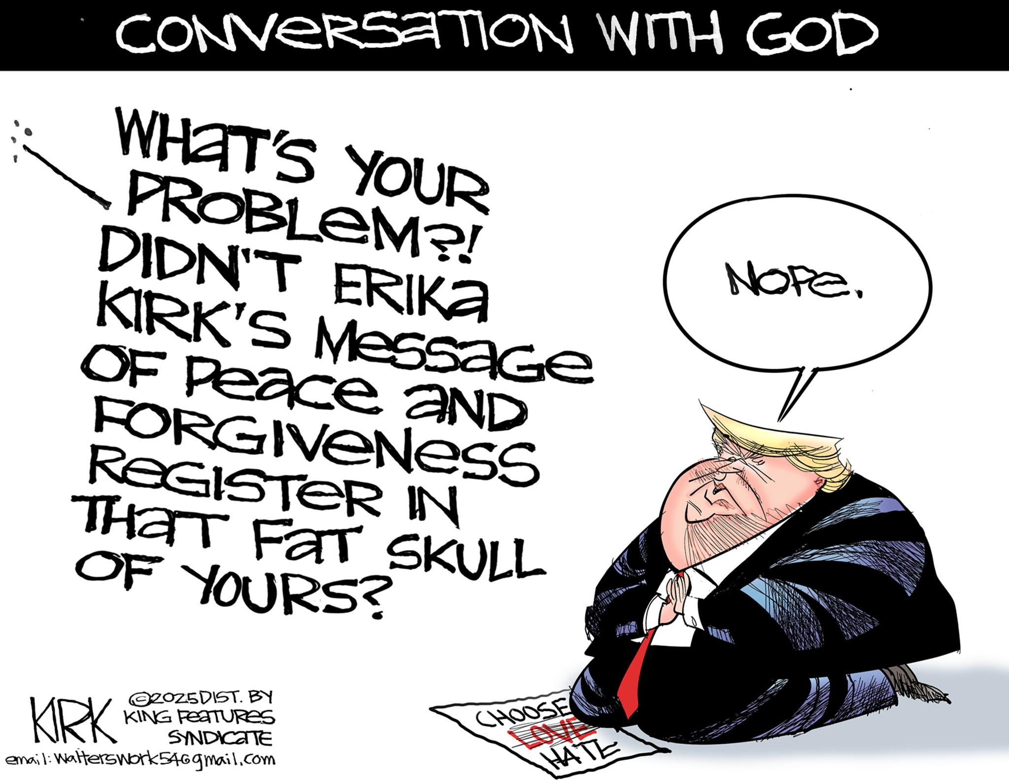 OCR: CONVERSATION WITH GOD WHAT'S YOUR PROBLEM?! DIDN'T ERIKA KIRK'S Message OF Peace aND FORGIVENESS REGISTER IN THAT FAT SKULL OF YOURS? NOPE. KRK 2025DIST. BY KING FEATURES SYNDICATE email: Walterswork546gmail.com CHOOSE LOVE HATE CONVERSATION WITH GOD WHAT'S YOUR PROBLEM ?! DIDN'T ERIKA KIRK'S Message OF Peace aND FORGIVENESS REGISTER IN THAT FAT SKULL OF YOURS ? NOPE . KRK 2025DIST . BY KING FEATURES SYNDICATE email : Walterswork546gmail.com CHOOSE LOVE HATE