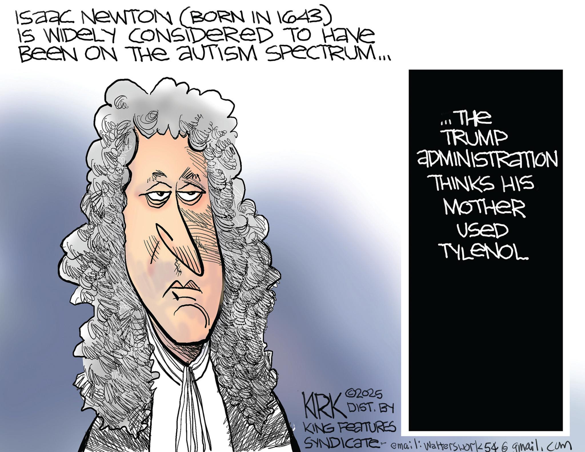 Fiction OCR: Isaac NEWTON (BORN IN 1643) IS WIDELY CONSIDERED TO Have BEEN ON THE AUTISM SPECTRUM... THE TRUMP ADMINISTRATION THINKS HIS MOTHER Used TYLENOL KRK 02025 DIST. BY KING FEATURES SYNDICATE email: Walterswork 546gmail.com Isaac NEWTON ( BORN IN 1643 ) IS WIDELY CONSIDERED TO Have BEEN ON THE AUTISM SPECTRUM ... THE TRUMP ADMINISTRATION THINKS HIS MOTHER Used TYLENOL KRK 02025 DIST . BY KING FEATURES SYNDICATE email : Walterswork 546gmail.com