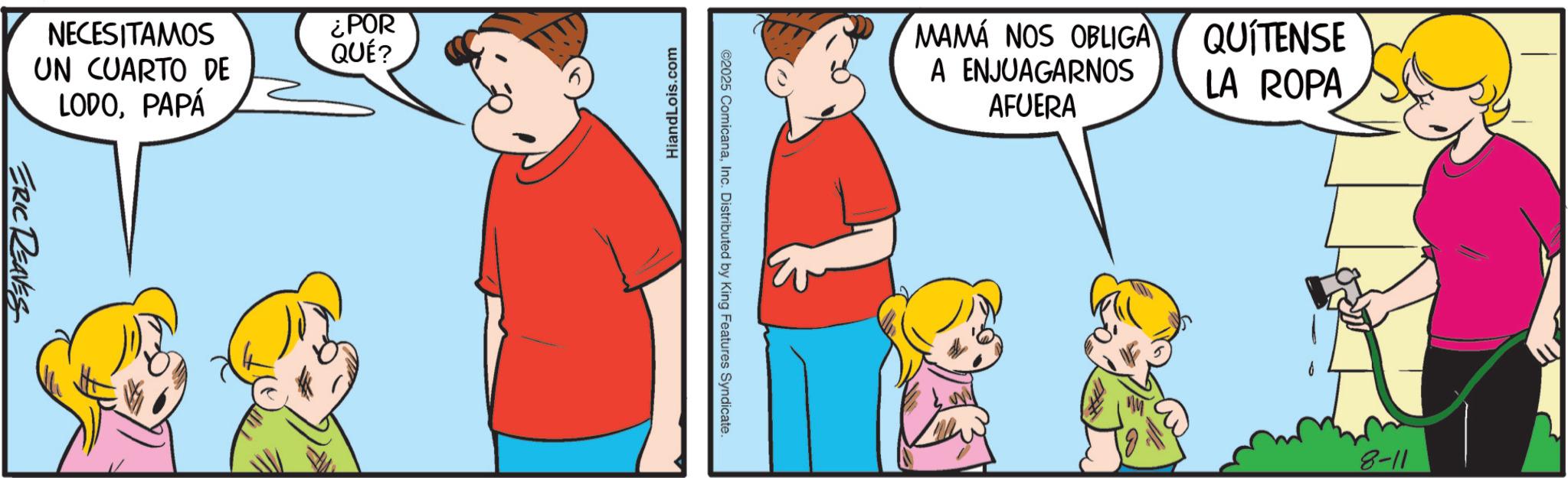Animated cartoon OCR: NECESITAMOS ¿POR UN CUARTO DE LODOPAPÁ QUÉ? ERIC REAVES HiandLois.com ©2025 ComicanaInc. Distributed by King Features Syndicate. MAMÁ NOS OBLIGA A ENJUAGARNOS AFUERA QUÍTENSE LA ROPA 8-11 NECESITAMOS ¿ POR UN CUARTO DE LODOPAPÁ QUÉ ? ERIC REAVES HiandLois.com © 2025 ComicanaInc. Distributed by King Features Syndicate . MAMÁ NOS OBLIGA A ENJUAGARNOS AFUERA QUÍTENSE LA ROPA 8-11