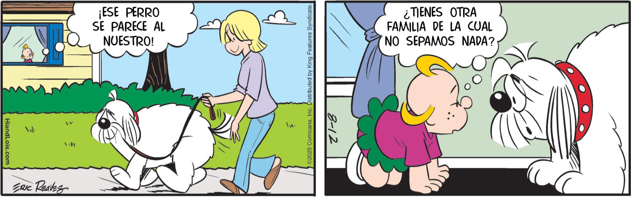 Fiction OCR: HiandLois.com ¡ESE PERRO SE PARECE AL NUESTRO! M ERIC REAVES WO2025 ComicanaInc. Distributed by King Features Syndicate. Im 8-12 ¿TIENES OTRA FAMILIA DE LA CUAL NO SEPAMOS NADA? HiandLois.com ¡ ESE PERRO SE PARECE AL NUESTRO ! M ERIC REAVES WO2025 ComicanaInc. Distributed by King Features Syndicate . Im 8-12 ¿ TIENES OTRA FAMILIA DE LA CUAL NO SEPAMOS NADA ?
