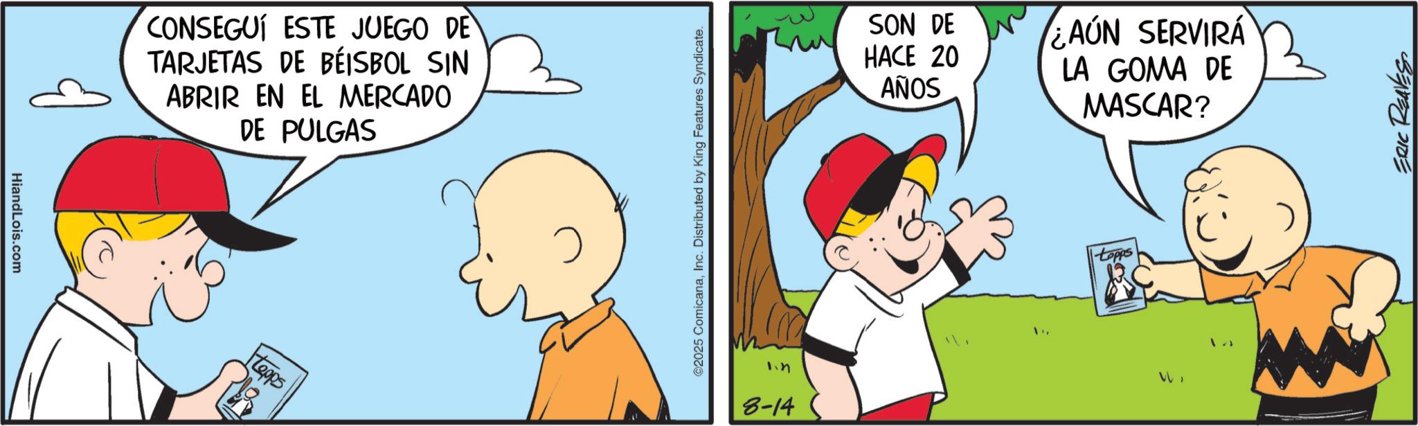 Comic book OCR: HiandLois.com CONSEGUÍ ESTE JUEGO DE TARJETAS DE BÉISBOL SIN ABRIR EN EL MERCADO DE PULGAS Hopps ©2025 ComicanaInc. Distributed by King Features Syndicate. 1.4 8-14 SON DE ¿AÚN SERVIRÁ HACE AÑOS 20 LA GOMA DE MASCAR? ERIC REAVES HiandLois.com CONSEGUÍ ESTE JUEGO DE TARJETAS DE BÉISBOL SIN ABRIR EN EL MERCADO DE PULGAS Hopps © 2025 ComicanaInc. Distributed by King Features Syndicate . 1.4 8-14 SON DE ¿ AÚN SERVIRÁ HACE AÑOS 20 LA GOMA DE MASCAR ? ERIC REAVES
