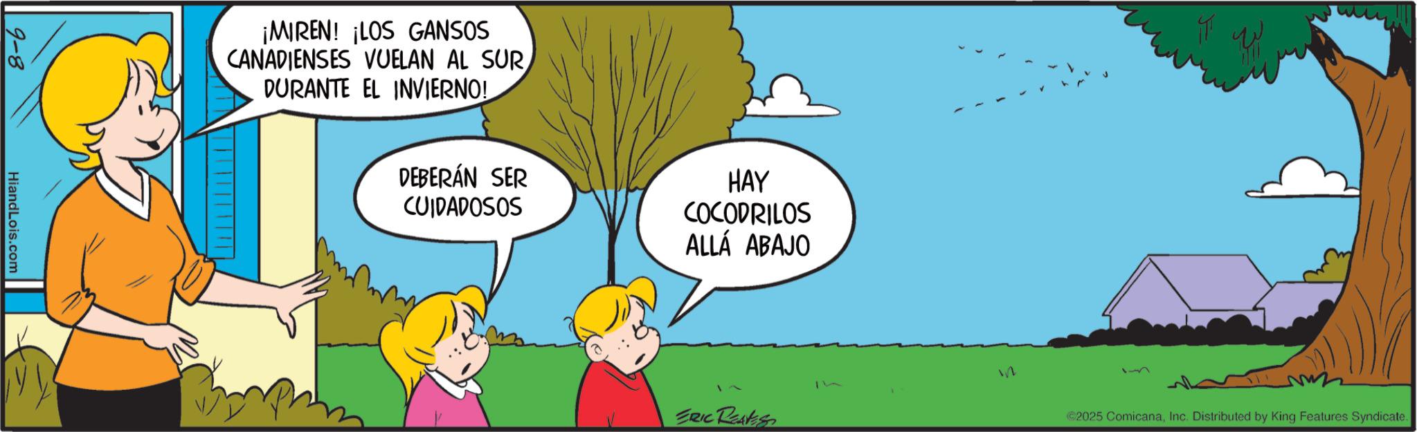 Animated cartoon OCR: 9-8 HiandLois.com ¡MIREN! ¡LOS GANSOS CANADIENSES VUELAN AL SUR DURANTE EL INVIERNO! DEBERÁN SER CUIDADOSOS HAY COCODRILOS ALLÁ ABAJO ERIC REAVES ? in 15 ©2025 ComicanaInc. Distributed by King Features Syndicate. 9-8 HiandLois.com ¡ MIREN ! ¡ LOS GANSOS CANADIENSES VUELAN AL SUR DURANTE EL INVIERNO ! DEBERÁN SER CUIDADOSOS HAY COCODRILOS ALLÁ ABAJO ERIC REAVES ? in 15 © 2025 ComicanaInc. Distributed by King Features Syndicate .