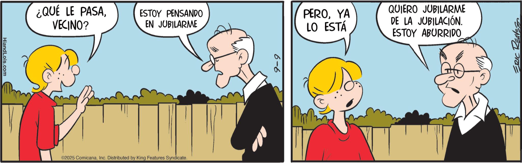Fictional character OCR: HiandLois.com ¿QUÉ LE PASAVECINO? ESTOY PENSANDO EN JUBILARME ©2025 ComicanaInc. Distributed by King Features Syndicate. PEROYA LO ESTÁ QUIERO JUBILARME DE LA JUBILACIÓN. ESTOY ABURRIDO ERIC REAVES HiandLois.com ¿ QUÉ LE PASAVECINO ? ESTOY PENSANDO EN JUBILARME © 2025 ComicanaInc. Distributed by King Features Syndicate . PEROYA LO ESTÁ QUIERO JUBILARME DE LA JUBILACIÓN . ESTOY ABURRIDO ERIC REAVES