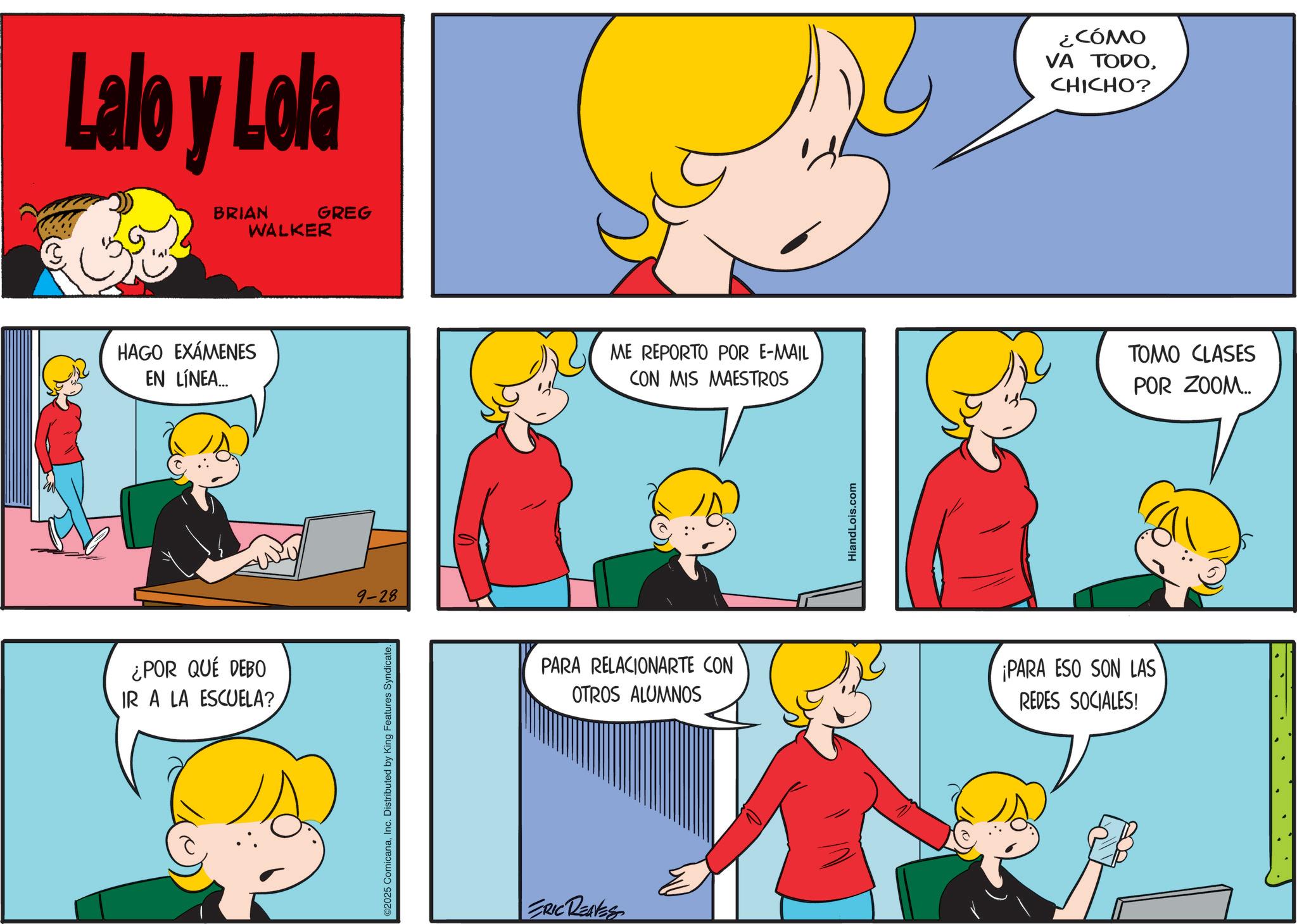 Pleased OCR: Lalo y Lola BRIAN WALKER GREG HAGO EXÁMENES EN LÍNEA... ¿POR QUÉ DEBO IR A LA ESCUELA? 9-28 ©2025 ComicanaInc. Distributed by King Features Syndicate. ¿CÓMO VA TODOCHICHO? ME REPORTO POR E-MAIL CON MIS MAESTROS TOMO CLASES POR ZOOM... PARA RELACIONARTE CON OTROS ALUMNOS ERIC RENES HiandLois.com ¡PARA ESO SON LAS REDES SOCIALES! Lalo y Lola BRIAN WALKER GREG HAGO EXÁMENES EN LÍNEA ... ¿ POR QUÉ DEBO IR A LA ESCUELA ? 9-28 © 2025 ComicanaInc. Distributed by King Features Syndicate . ¿ CÓMO VA TODOCHICHO ? ME REPORTO POR E - MAIL CON MIS MAESTROS TOMO CLASES POR ZOOM ... PARA RELACIONARTE CON OTROS ALUMNOS ERIC RENES HiandLois.com ¡ PARA ESO SON LAS REDES SOCIALES !