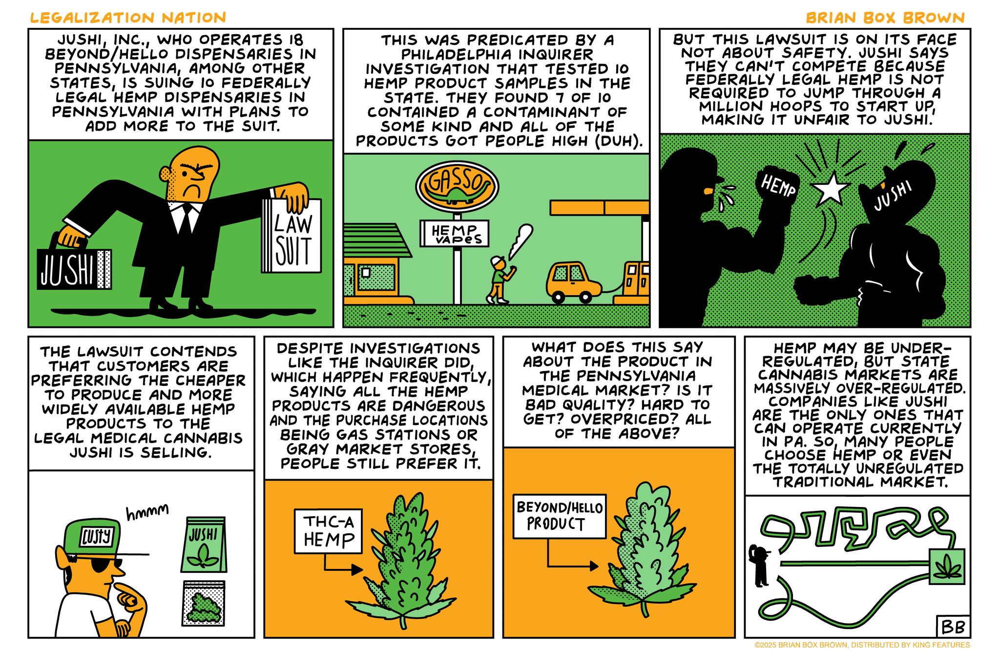 Fiction OCR: LEGALIZATION NATION JUSHIWHO OPERATES 18 BEYOND/HELLO DISPENSARIES IN PENNSYLVANIAAMONG OTHER STATESIS SUING 10 FEDERALLY LEGAL HEMP DISPENSARIES IN PENNSYLVANIA WITH PLANS TO ADD MORE TO THE SUIT. Dif THIS WAS PREDICATED BY A PHILADELPHIA INQUIRER INVESTIGATION THAT TESTED 10 HEMP PRODUCT SAMPLES IN THE STATE. THEY FOUND 7 OF 10 CONTAINED A CONTAMINANT OF SOME KIND AND ALL OF THE PRODUCTS GOT PEOPLE HIGH (DUH). GASSO BRIAN BOX BROWN BUT THIS LAWSUIT IS ON ITS FACE NOT ABOUT SAFETY. JUSHI SAYS THEY CAN'T COMPETE BECAUSE FEDERALLY LEGAL HEMP IS NOT REQUIRED TO JUMP THROUGH A MILLION HOOPS TO START UPMAKING IT UNFAIR TO JUSHI. HEMP JUSHI JUSHI LAW SUIT HEMP VAPES ? THE LAWSUIT CONTENDS THAT CUSTOMERS ARE PREFERRING THE CHEAPER TO PRODUCE AND MORE WIDELY AVAILABLE HEMP PRODUCTS TO THE LEGAL MEDICAL CANNABIS JUSHI IS SELLING. CUSTY hmmm JUSHI DESPITE INVESTIGATIONS LIKE THE INQUIRER DIDSAYING ALL THE HEMP PRODUCTS ARE DANGEROUS AND THE PURCHASE LOCATIONS BEING GAS STATIONS OR GRAY MARKET STORESPEOPLE STILL PREFER IT. THC-A HEMP WHAT DOES THIS SAY ABOUT THE PRODUCT IN THE PENNSYLVANIA MEDICAL MARKET? IS IT BAD QUALITY? HARD TO GET? OVERPRICED? ALL OF THE ABOVE? BEYOND/HELLO PRODUCT HEMP MAY BE UNDER- REGULATEDBUT STATE CANNABIS MARKETS ARE MASSIVELY OVER-REGULATED. COMPANIES LIKE JUSHI ARE THE ONLY ONES THAT CAN OPERATE CURRENTLY IN PA. SOMANY PEOPLE CHOOSE HEMP OR EVEN THE TOTALLY UNREGULATED TRADITIONAL MARKET. es BB ©2025 BRIAN BOX BROWNDISTRIBUTED BY KING FEATURES LEGALIZATION NATION JUSHIINC .WHO OPERATES 18 BEYOND / HELLO DISPENSARIES IN PENNSYLVANIAAMONG OTHER STATESIS SUING 10 FEDERALLY LEGAL HEMP DISPENSARIES IN PENNSYLVANIA WITH PLANS TO ADD MORE TO THE SUIT . Dif THIS WAS PREDICATED BY A PHILADELPHIA INQUIRER INVESTIGATION THAT TESTED 10 HEMP PRODUCT SAMPLES IN THE STATE . THEY FOUND 7 OF 10 CONTAINED A CONTAMINANT OF SOME KIND AND ALL OF THE PRODUCTS GOT PEOPLE HIGH ( DUH ) . GASSO BRIAN BOX BROWN BUT THIS LAWSUIT IS ON ITS FACE NOT ABOUT SAFETY . JUSHI SAYS THEY CAN'T COMPETE BECAUSE FEDERALLY LEGAL HEMP IS NOT REQUIRED TO JUMP THROUGH A MILLION HOOPS TO START UPMAKING IT UNFAIR TO JUSHI . HEMP JUSHI JUSHI LAW SUIT HEMP VAPES ? THE LAWSUIT CONTENDS THAT CUSTOMERS ARE PREFERRING THE CHEAPER TO PRODUCE AND MORE WIDELY AVAILABLE HEMP PRODUCTS TO THE LEGAL MEDICAL CANNABIS JUSHI IS SELLING . CUSTY hmmm JUSHI DESPITE INVESTIGATIONS LIKE THE INQUIRER DIDWHICH HAPPEN FREQUENTLYSAYING ALL THE HEMP PRODUCTS ARE DANGEROUS AND THE PURCHASE LOCATIONS BEING GAS STATIONS OR GRAY MARKET STORESPEOPLE STILL PREFER IT . THC - A HEMP WHAT DOES THIS SAY ABOUT THE PRODUCT IN THE PENNSYLVANIA MEDICAL MARKET ? IS IT BAD QUALITY ? HARD TO GET ? OVERPRICED ? ALL OF THE ABOVE ? BEYOND / HELLO PRODUCT HEMP MAY BE UNDER- REGULATEDBUT STATE CANNABIS MARKETS ARE MASSIVELY OVER - REGULATED . COMPANIES LIKE JUSHI ARE THE ONLY ONES THAT CAN OPERATE CURRENTLY IN PA . SOMANY PEOPLE CHOOSE HEMP OR EVEN THE TOTALLY UNREGULATED TRADITIONAL MARKET . es BB © 2025 BRIAN BOX BROWNDISTRIBUTED BY KING FEATURES