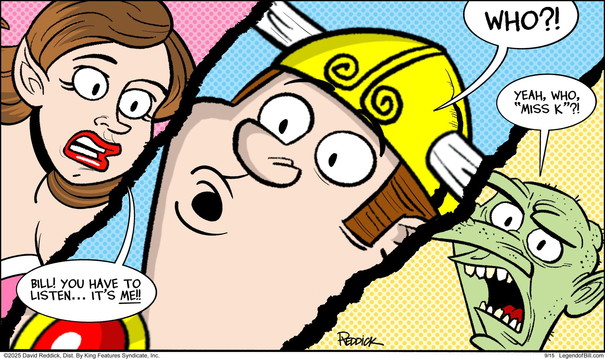 Comic book OCR: ?? BILL! YOU HAVE TO LISTEN... IT'S ME!! ©2025 David ReddickInc. WHO?! YEAH*MISS K”?! REDDICK 9/15 LegendofBill.com ?? BILL ! YOU HAVE TO LISTEN ... IT'S ME !! © 2025 David ReddickDist . By King Features SyndicateInc. WHO ?! YEAH* MISS K ” ?! REDDICK 9/15 LegendofBill.com