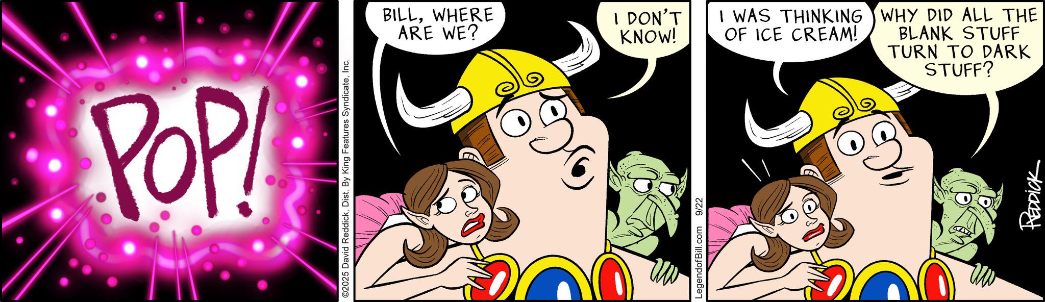 Graphics OCR: POP! ©2025 David ReddickInc. BILLWHERE ARE WE? I DON'T KNOW! I WAS THINKING OF ICE CREAM! LegendofBill.com 9/22 WHY DID ALL THE BLANK STUFF TURN TO DARK STUFF? REDDICK POP ! © 2025 David ReddickDist . By King Features SyndicateInc. BILLWHERE ARE WE ? I DON'T KNOW ! I WAS THINKING OF ICE CREAM ! LegendofBill.com 9/22 WHY DID ALL THE BLANK STUFF TURN TO DARK STUFF ? REDDICK