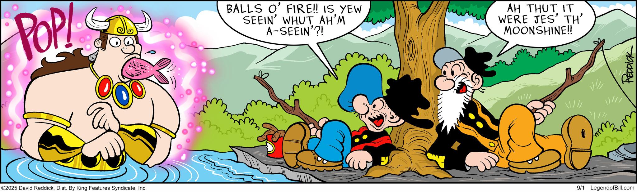 Comic book OCR: POP! BALLS O' FIRE!! IS YEW SEEIN' WHUT AH'M A-SEEIN'?! AH THUT IT WERE JES' TH' MOONSHINE!! ©2025 David ReddickInc. mmm 9/1 LegendofBill.com ??/// REDDICK POP ! BALLS O ' FIRE !! IS YEW SEEIN ' WHUT AH'M A - SEEIN ' ?! AH THUT IT WERE JES ' TH ' MOONSHINE !! © 2025 David ReddickDist . By King Features SyndicateInc. mmm 9/1 LegendofBill.com ?? /// REDDICK