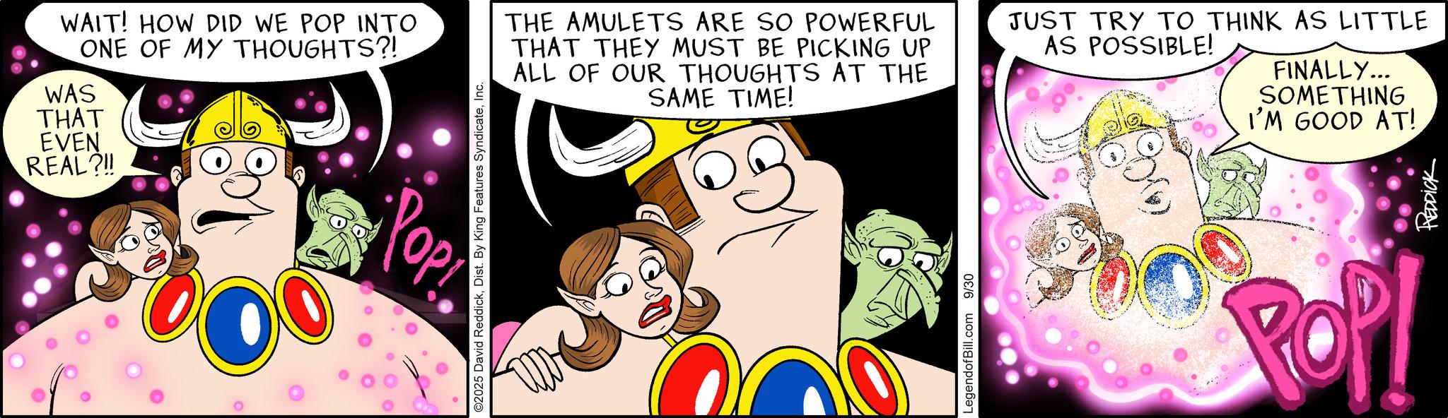 Graphics OCR: WAIT! HOW DID WE POP INTO ONE OF MY THOUGHTS?! WAS THAT EVEN REAL?!! Pop POP! ©2025 David ReddickInc. THE AMULETS ARE SO POWERFUL THAT THEY MUST BE PICKING UP ALL OF OUR THOUGHTS AT THE SAME TIME! ? LegendofBill.com 9/30 JUST TRY TO THINK AS LITTLE AS POSSIBLE! FINALLY... SOMETHING I'M GOOD AT! REDDICK WAIT ! HOW DID WE POP INTO ONE OF MY THOUGHTS ?! WAS THAT EVEN REAL ? !! Pop POP ! © 2025 David ReddickDist . By King Features SyndicateInc. THE AMULETS ARE SO POWERFUL THAT THEY MUST BE PICKING UP ALL OF OUR THOUGHTS AT THE SAME TIME ! ? LegendofBill.com 9/30 JUST TRY TO THINK AS LITTLE AS POSSIBLE ! FINALLY ... SOMETHING I'M GOOD AT ! REDDICK