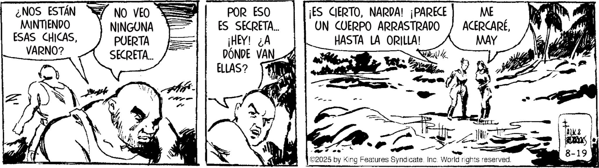 Comic book OCR: POR ESO ES SECRETA... ¡HEY! ¿A DÓNDE VAN ¡ES CIERTONARDA! ¡PARECE UN CUERPO ARRASTRADO HASTA LA ORILLA! ME ACERCARÉMAY ¿NOS ESTÁN MINTIENDO NO VEO NINGUNA ESAS CHICASVARNO? PUERTA SECRETA... ELLAS? ©2025 by King Features SyndicateInc. World rights reserved. ALK & FREDERIKS 8-19 POR ESO ES SECRETA ... ¡ HEY ! ¿ A DÓNDE VAN ¡ ES CIERTONARDA ! ¡ PARECE UN CUERPO ARRASTRADO HASTA LA ORILLA ! ME ACERCARÉMAY ¿ NOS ESTÁN MINTIENDO NO VEO NINGUNA ESAS CHICASVARNO ? PUERTA SECRETA ... ELLAS ? © 2025 by King Features SyndicateInc. World rights reserved . ALK & FREDERIKS 8-19