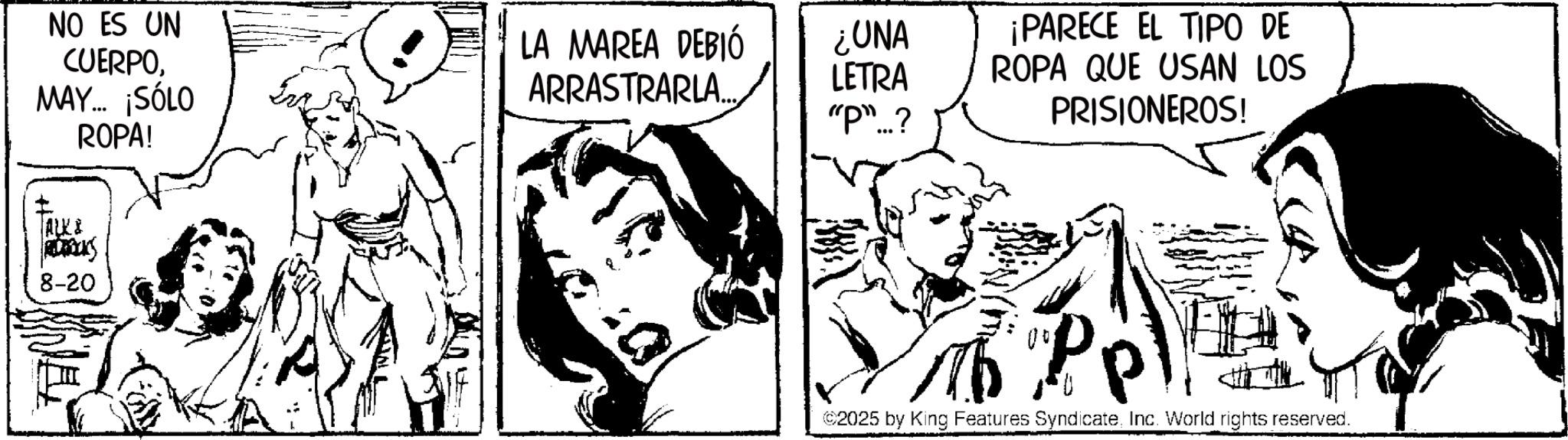 Comic book OCR: NO ES UN CUERPOMAY... ¡SÓLO ROPA! LA MAREA DEBIÓ ¿UNA ARRASTRARLA... LETRA "P"...? ALK & 8-20 ¡PARECE EL TIPO DE ROPA QUE USAN LOS PRISIONEROS! ©2025 by King Features SyndicateInc. World rights reserved. NO ES UN CUERPOMAY ... ¡ SÓLO ROPA ! LA MAREA DEBIÓ ¿ UNA ARRASTRARLA ... LETRA " P " ... ? ALK & 8-20 ¡ PARECE EL TIPO DE ROPA QUE USAN LOS PRISIONEROS ! © 2025 by King Features SyndicateInc. World rights reserved .