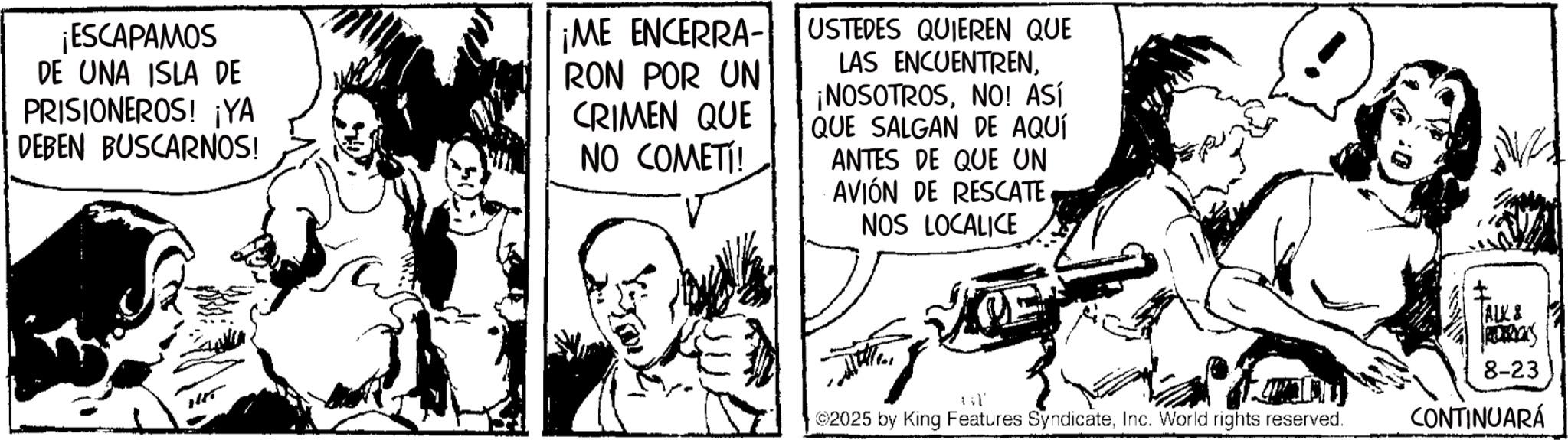 Publication OCR: ¡ESCAPAMOS DE UNA ISLA DE PRISIONEROS! ¡YA DEBEN BUSCARNOS! ¡ME ENCERRA- RON POR UN CRIMEN QUE NO COMETÍ! USTEDES QUIEREN QUE LAS ENCUENTRENNO! ASÍ QUE SALGAN DE AQUÍ ANTES DE QUE UN AVIÓN DE RESCATE NOS LOCALICE 1 l' 2025 by King Features SyndicateInc. World rights reserved. ALK & 8-23 CONTINUARÁ ¡ ESCAPAMOS DE UNA ISLA DE PRISIONEROS ! ¡ YA DEBEN BUSCARNOS ! ¡ ME ENCERRA- RON POR UN CRIMEN QUE NO COMETÍ ! USTEDES QUIEREN QUE LAS ENCUENTREN¡ NOSOTROSNO ! ASÍ QUE SALGAN DE AQUÍ ANTES DE QUE UN AVIÓN DE RESCATE NOS LOCALICE 1 l ' 2025 by King Features SyndicateInc. World rights reserved . ALK & 8-23 CONTINUARÁ