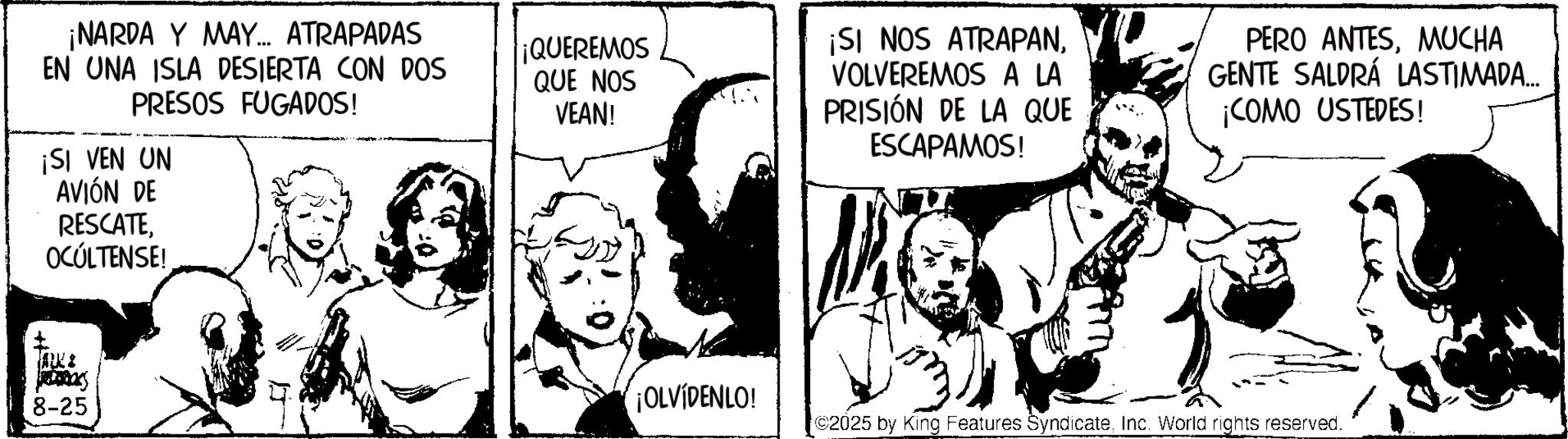 Comic book OCR: ¡NARDA Y MAY... ATRAPADAS EN UNA ISLA DESIERTA CON DOS PRESOS FUGADOS! ¡SI VEN UN AVIÓN DE ¡QUEREMOS QUE NOS VEAN! ¡SI NOS ATRAPANVOLVEREMOS A LA PRISIÓN DE LA QUE ESCAPAMOS! PERO ANTESMUCHA GENTE SALDRÁ LASTIMADA... ¡COMO USTEDES! RESCATE OCÚLTENSE! TALKE REDRICKS 8-25 ¡OLVIDENLO! ©2025 by King Features SyndicateInc. World rights reserved. ¡ NARDA Y MAY ... ATRAPADAS EN UNA ISLA DESIERTA CON DOS PRESOS FUGADOS ! ¡ SI VEN UN AVIÓN DE ¡ QUEREMOS QUE NOS VEAN ! ¡ SI NOS ATRAPANVOLVEREMOS A LA PRISIÓN DE LA QUE ESCAPAMOS ! PERO ANTESMUCHA GENTE SALDRÁ LASTIMADA ... ¡ COMO USTEDES ! RESCATE OCÚLTENSE ! TALKE REDRICKS 8-25 ¡ OLVIDENLO ! © 2025 by King Features SyndicateInc. World rights reserved .