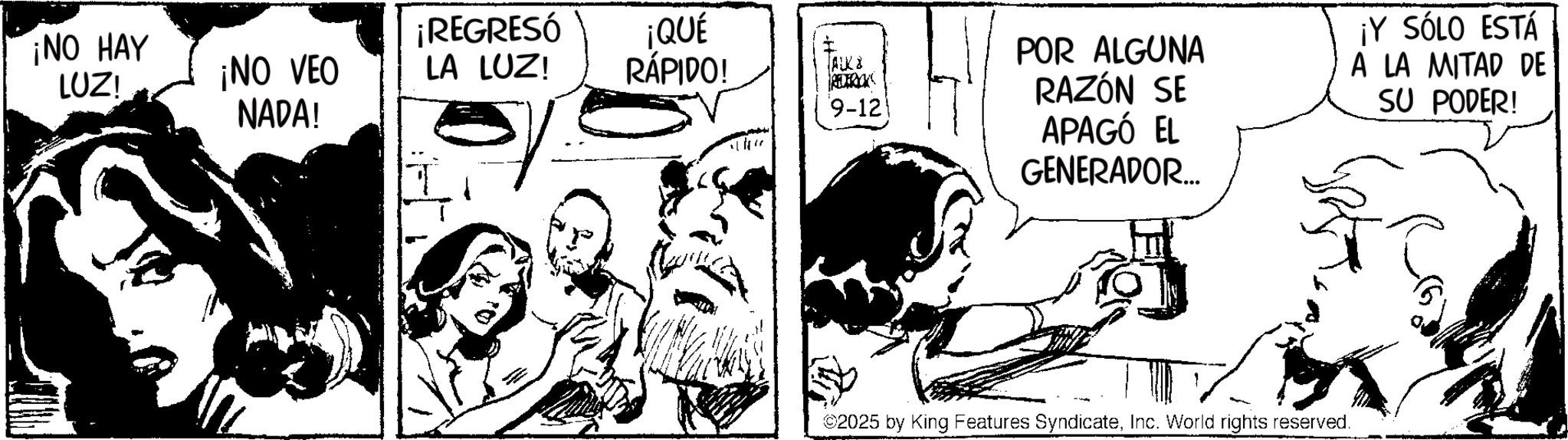 Comic book OCR: ¡NO HAY ¡REGRESÓ LUZ! ¡NO VEO NADA! LA LUZ! ¡QUÉ RÁPIDO! I TALK 8 9-121 POR ALGUNA RAZÓN SE APAGÓ EL GENERADOR... ¡Y SÓLO ESTÁ A LA MITAD DE SU PODER! ©2025 by King Features SyndicateInc. World rights reserved. ¡ NO HAY ¡ REGRESÓ LUZ ! ¡ NO VEO NADA ! LA LUZ ! ¡ QUÉ RÁPIDO ! I TALK 8 9-121 POR ALGUNA RAZÓN SE APAGÓ EL GENERADOR ... ¡ Y SÓLO ESTÁ A LA MITAD DE SU PODER ! © 2025 by King Features SyndicateInc. World rights reserved .