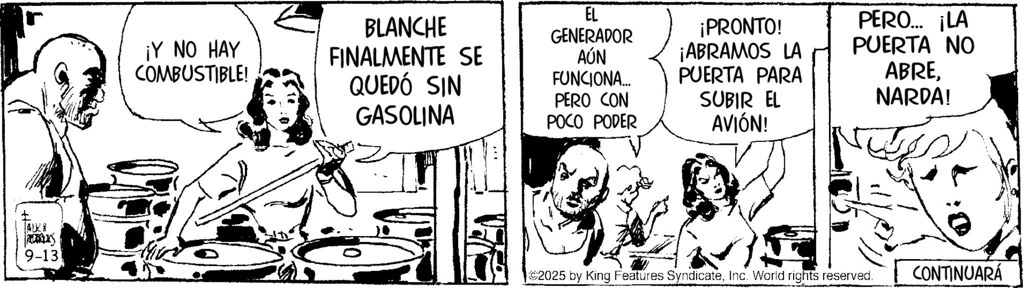 Fictional character OCR: 4128 ROOKS 9-13 ¡Y NO HAY COMBUSTIBLE! BLANCHE FINALMENTE SE QUEDÓ SIN GASOLINA EL GENERADOR AÚN FUNCIONA... PERO CON POCO PODER ¡PRONTO! ¡ABRAMOS LA PUERTA PARA SUBIR EL AVIÓN! PERO... ¡LA PUERTA NO ABRENARDA! 2025 by King Features SyndicateInc. World rights reserved. CONTINUARÁ 4128 ROOKS 9-13 ¡ Y NO HAY COMBUSTIBLE ! BLANCHE FINALMENTE SE QUEDÓ SIN GASOLINA EL GENERADOR AÚN FUNCIONA ... PERO CON POCO PODER ¡ PRONTO ! ¡ ABRAMOS LA PUERTA PARA SUBIR EL AVIÓN ! PERO ... ¡ LA PUERTA NO ABRENARDA ! 2025 by King Features SyndicateInc. World rights reserved . CONTINUARÁ