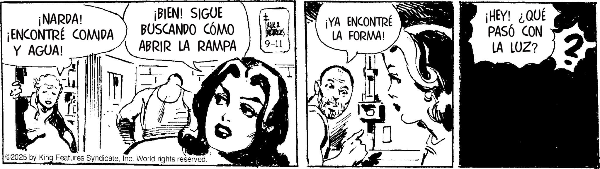 Publication OCR: ¡NARDA! ¡ENCONTRÉ COMIDA Y AGUA! ¡BIEN! SIGUE BUSCANDO CÓMO ABRIR LA RAMPA 2025 by King Features SyndicateInc. World rights reserved. ALKI 9-11 ¡YA ENCONTRÉ LA FORMA! ¡HEY! ¿QUÉ PASÓ CON LA LUZ? 2 ¡ NARDA ! ¡ ENCONTRÉ COMIDA Y AGUA ! ¡ BIEN ! SIGUE BUSCANDO CÓMO ABRIR LA RAMPA 2025 by King Features SyndicateInc. World rights reserved . ALKI 9-11 ¡ YA ENCONTRÉ LA FORMA ! ¡ HEY ! ¿ QUÉ PASÓ CON LA LUZ ? 2