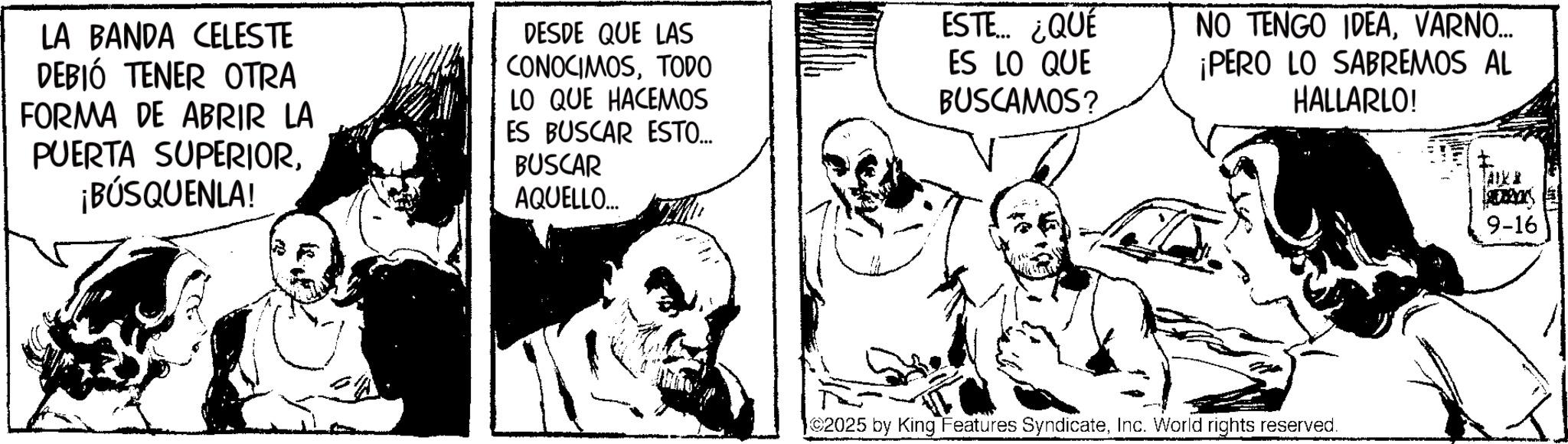 Publication OCR: LA BANDA CELESTE DEBIÓ TENER OTRA FORMA DE ABRIR LA PUERTA SUPERIOR¡BÚSQUENLA! DESDE QUE LAS CONOCIMOSTODO LO QUE HACEMOS ES BUSCAR ESTO.... BUSCAR AQUELLO... ESTE... ¿QUÉ ES LO QUE BUSCAMOS? NO TENGO IDEAVARNO... ¡PERO LO SABREMOS AL HALLARLO! 2025 by King Features SyndicateInc. World rights reserved. 9-16 LA BANDA CELESTE DEBIÓ TENER OTRA FORMA DE ABRIR LA PUERTA SUPERIOR¡ BÚSQUENLA ! DESDE QUE LAS CONOCIMOSTODO LO QUE HACEMOS ES BUSCAR ESTO .... BUSCAR AQUELLO ... ESTE ... ¿ QUÉ ES LO QUE BUSCAMOS ? NO TENGO IDEAVARNO ... ¡ PERO LO SABREMOS AL HALLARLO ! 2025 by King Features SyndicateInc. World rights reserved . 9-16